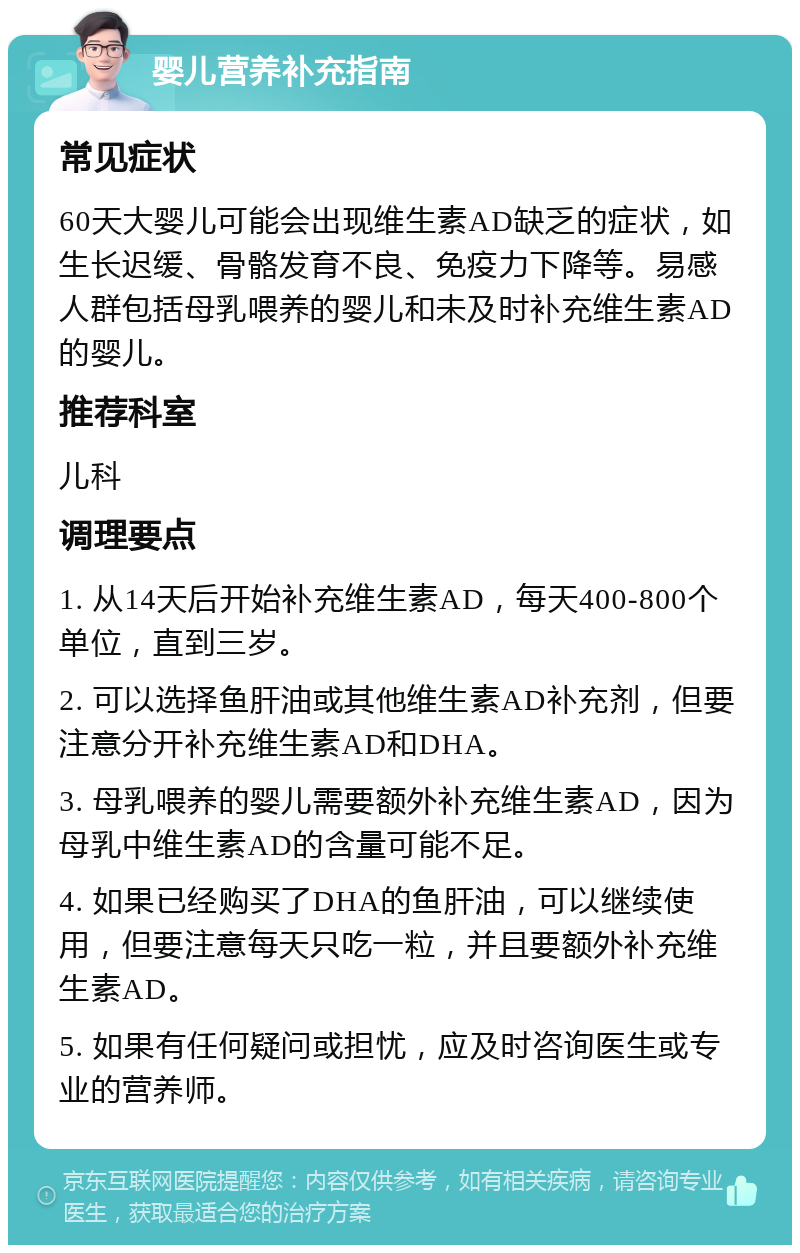 婴儿营养补充指南 常见症状 60天大婴儿可能会出现维生素AD缺乏的症状，如生长迟缓、骨骼发育不良、免疫力下降等。易感人群包括母乳喂养的婴儿和未及时补充维生素AD的婴儿。 推荐科室 儿科 调理要点 1. 从14天后开始补充维生素AD，每天400-800个单位，直到三岁。 2. 可以选择鱼肝油或其他维生素AD补充剂，但要注意分开补充维生素AD和DHA。 3. 母乳喂养的婴儿需要额外补充维生素AD，因为母乳中维生素AD的含量可能不足。 4. 如果已经购买了DHA的鱼肝油，可以继续使用，但要注意每天只吃一粒，并且要额外补充维生素AD。 5. 如果有任何疑问或担忧，应及时咨询医生或专业的营养师。