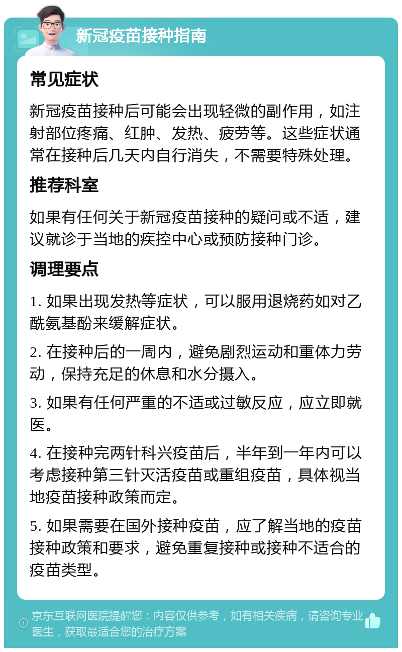 新冠疫苗接种指南 常见症状 新冠疫苗接种后可能会出现轻微的副作用，如注射部位疼痛、红肿、发热、疲劳等。这些症状通常在接种后几天内自行消失，不需要特殊处理。 推荐科室 如果有任何关于新冠疫苗接种的疑问或不适，建议就诊于当地的疾控中心或预防接种门诊。 调理要点 1. 如果出现发热等症状，可以服用退烧药如对乙酰氨基酚来缓解症状。 2. 在接种后的一周内，避免剧烈运动和重体力劳动，保持充足的休息和水分摄入。 3. 如果有任何严重的不适或过敏反应，应立即就医。 4. 在接种完两针科兴疫苗后，半年到一年内可以考虑接种第三针灭活疫苗或重组疫苗，具体视当地疫苗接种政策而定。 5. 如果需要在国外接种疫苗，应了解当地的疫苗接种政策和要求，避免重复接种或接种不适合的疫苗类型。