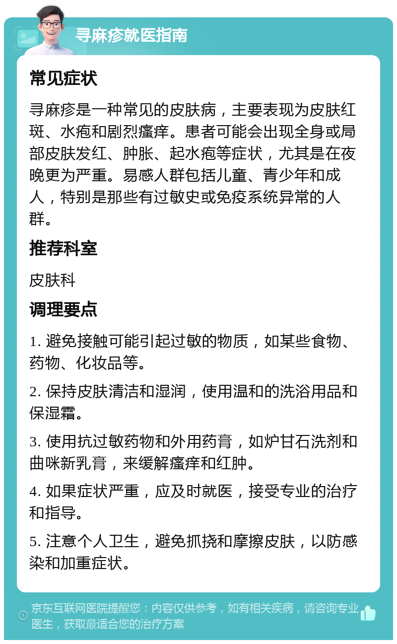 寻麻疹就医指南 常见症状 寻麻疹是一种常见的皮肤病，主要表现为皮肤红斑、水疱和剧烈瘙痒。患者可能会出现全身或局部皮肤发红、肿胀、起水疱等症状，尤其是在夜晚更为严重。易感人群包括儿童、青少年和成人，特别是那些有过敏史或免疫系统异常的人群。 推荐科室 皮肤科 调理要点 1. 避免接触可能引起过敏的物质，如某些食物、药物、化妆品等。 2. 保持皮肤清洁和湿润，使用温和的洗浴用品和保湿霜。 3. 使用抗过敏药物和外用药膏，如炉甘石洗剂和曲咪新乳膏，来缓解瘙痒和红肿。 4. 如果症状严重，应及时就医，接受专业的治疗和指导。 5. 注意个人卫生，避免抓挠和摩擦皮肤，以防感染和加重症状。