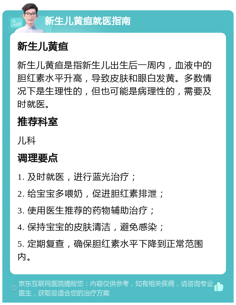 新生儿黄疸就医指南 新生儿黄疸 新生儿黄疸是指新生儿出生后一周内，血液中的胆红素水平升高，导致皮肤和眼白发黄。多数情况下是生理性的，但也可能是病理性的，需要及时就医。 推荐科室 儿科 调理要点 1. 及时就医，进行蓝光治疗； 2. 给宝宝多喂奶，促进胆红素排泄； 3. 使用医生推荐的药物辅助治疗； 4. 保持宝宝的皮肤清洁，避免感染； 5. 定期复查，确保胆红素水平下降到正常范围内。