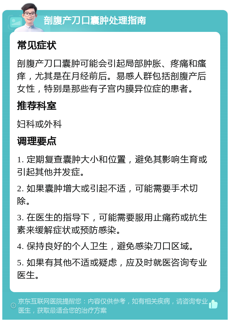 剖腹产刀口囊肿处理指南 常见症状 剖腹产刀口囊肿可能会引起局部肿胀、疼痛和瘙痒，尤其是在月经前后。易感人群包括剖腹产后女性，特别是那些有子宫内膜异位症的患者。 推荐科室 妇科或外科 调理要点 1. 定期复查囊肿大小和位置，避免其影响生育或引起其他并发症。 2. 如果囊肿增大或引起不适，可能需要手术切除。 3. 在医生的指导下，可能需要服用止痛药或抗生素来缓解症状或预防感染。 4. 保持良好的个人卫生，避免感染刀口区域。 5. 如果有其他不适或疑虑，应及时就医咨询专业医生。