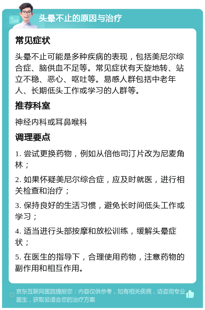 头晕不止的原因与治疗 常见症状 头晕不止可能是多种疾病的表现，包括美尼尔综合症、脑供血不足等。常见症状有天旋地转、站立不稳、恶心、呕吐等。易感人群包括中老年人、长期低头工作或学习的人群等。 推荐科室 神经内科或耳鼻喉科 调理要点 1. 尝试更换药物，例如从倍他司汀片改为尼麦角林； 2. 如果怀疑美尼尔综合症，应及时就医，进行相关检查和治疗； 3. 保持良好的生活习惯，避免长时间低头工作或学习； 4. 适当进行头部按摩和放松训练，缓解头晕症状； 5. 在医生的指导下，合理使用药物，注意药物的副作用和相互作用。