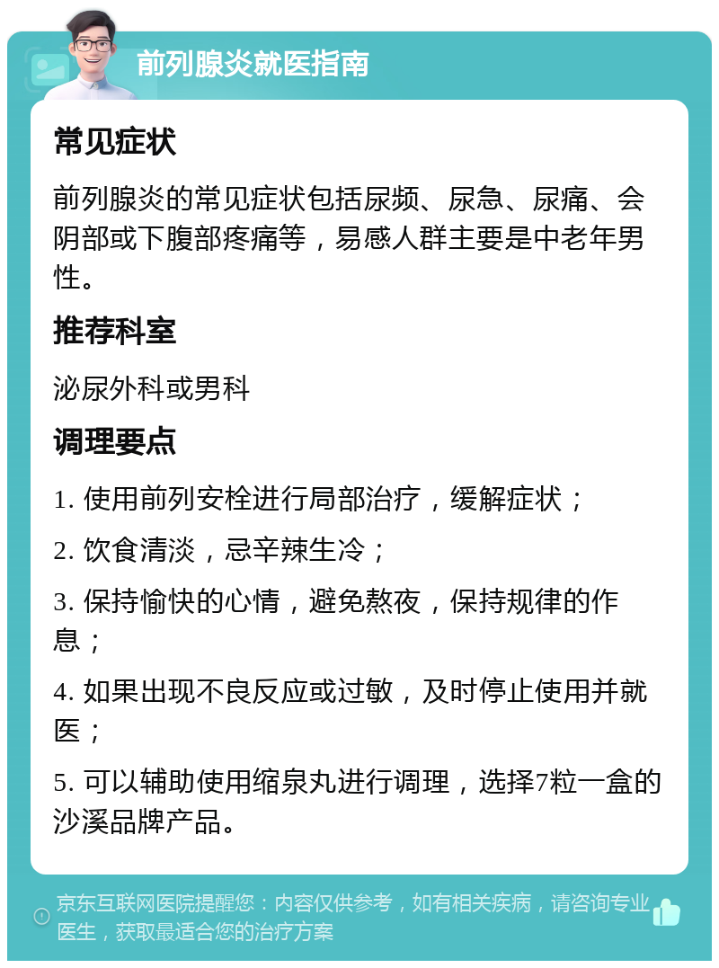 前列腺炎就医指南 常见症状 前列腺炎的常见症状包括尿频、尿急、尿痛、会阴部或下腹部疼痛等，易感人群主要是中老年男性。 推荐科室 泌尿外科或男科 调理要点 1. 使用前列安栓进行局部治疗，缓解症状； 2. 饮食清淡，忌辛辣生冷； 3. 保持愉快的心情，避免熬夜，保持规律的作息； 4. 如果出现不良反应或过敏，及时停止使用并就医； 5. 可以辅助使用缩泉丸进行调理，选择7粒一盒的沙溪品牌产品。