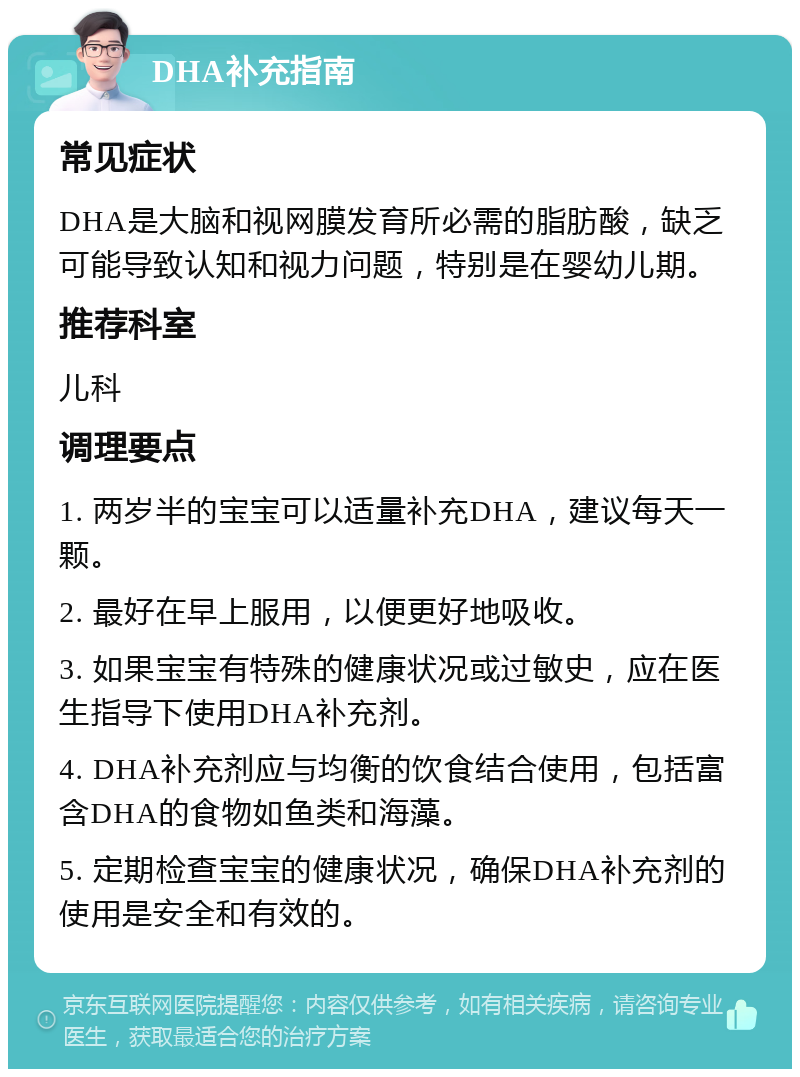 DHA补充指南 常见症状 DHA是大脑和视网膜发育所必需的脂肪酸，缺乏可能导致认知和视力问题，特别是在婴幼儿期。 推荐科室 儿科 调理要点 1. 两岁半的宝宝可以适量补充DHA，建议每天一颗。 2. 最好在早上服用，以便更好地吸收。 3. 如果宝宝有特殊的健康状况或过敏史，应在医生指导下使用DHA补充剂。 4. DHA补充剂应与均衡的饮食结合使用，包括富含DHA的食物如鱼类和海藻。 5. 定期检查宝宝的健康状况，确保DHA补充剂的使用是安全和有效的。