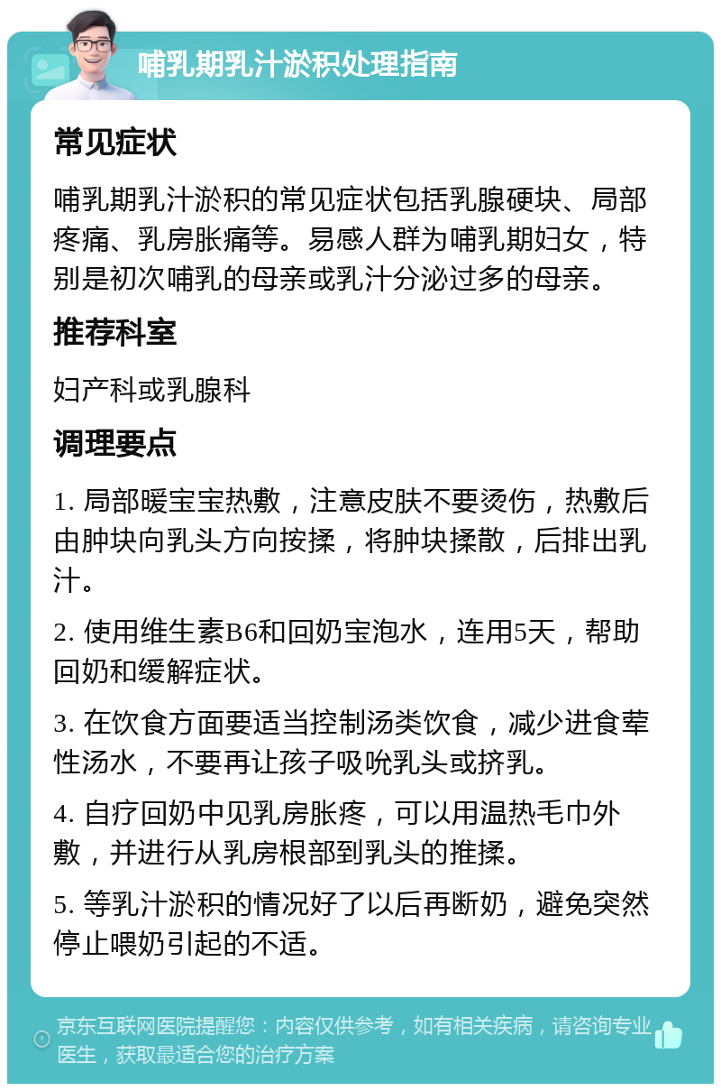 哺乳期乳汁淤积处理指南 常见症状 哺乳期乳汁淤积的常见症状包括乳腺硬块、局部疼痛、乳房胀痛等。易感人群为哺乳期妇女，特别是初次哺乳的母亲或乳汁分泌过多的母亲。 推荐科室 妇产科或乳腺科 调理要点 1. 局部暖宝宝热敷，注意皮肤不要烫伤，热敷后由肿块向乳头方向按揉，将肿块揉散，后排出乳汁。 2. 使用维生素B6和回奶宝泡水，连用5天，帮助回奶和缓解症状。 3. 在饮食方面要适当控制汤类饮食，减少进食荤性汤水，不要再让孩子吸吮乳头或挤乳。 4. 自疗回奶中见乳房胀疼，可以用温热毛巾外敷，并进行从乳房根部到乳头的推揉。 5. 等乳汁淤积的情况好了以后再断奶，避免突然停止喂奶引起的不适。