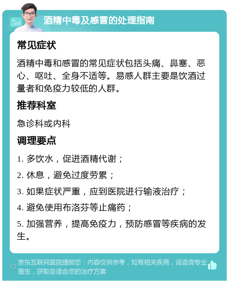 酒精中毒及感冒的处理指南 常见症状 酒精中毒和感冒的常见症状包括头痛、鼻塞、恶心、呕吐、全身不适等。易感人群主要是饮酒过量者和免疫力较低的人群。 推荐科室 急诊科或内科 调理要点 1. 多饮水，促进酒精代谢； 2. 休息，避免过度劳累； 3. 如果症状严重，应到医院进行输液治疗； 4. 避免使用布洛芬等止痛药； 5. 加强营养，提高免疫力，预防感冒等疾病的发生。