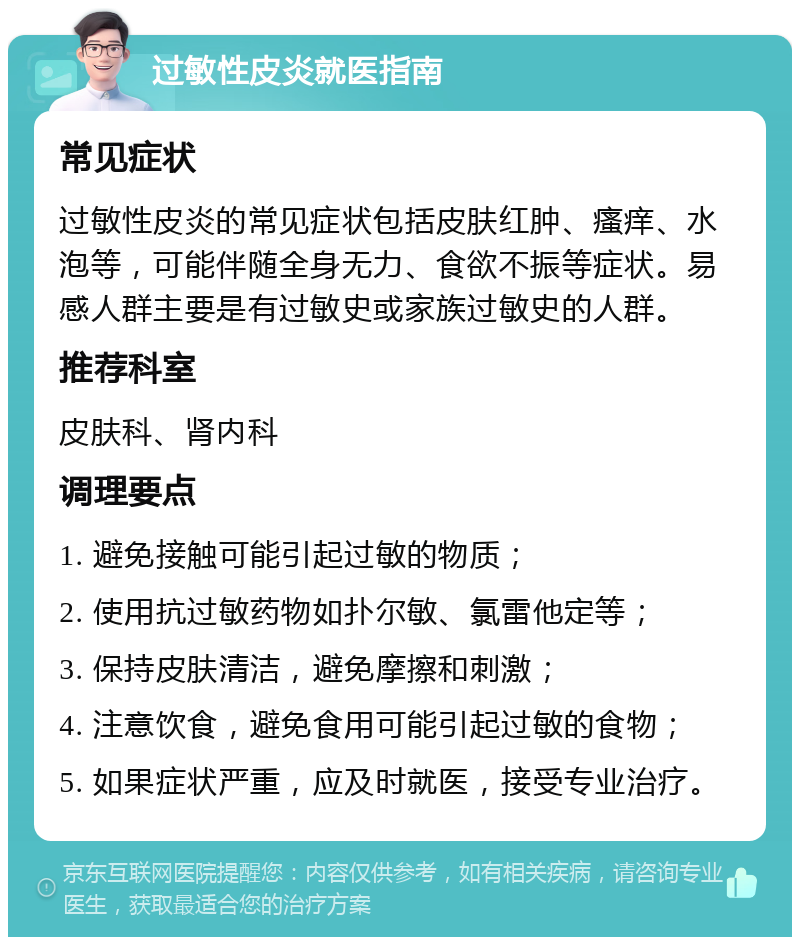 过敏性皮炎就医指南 常见症状 过敏性皮炎的常见症状包括皮肤红肿、瘙痒、水泡等，可能伴随全身无力、食欲不振等症状。易感人群主要是有过敏史或家族过敏史的人群。 推荐科室 皮肤科、肾内科 调理要点 1. 避免接触可能引起过敏的物质； 2. 使用抗过敏药物如扑尔敏、氯雷他定等； 3. 保持皮肤清洁，避免摩擦和刺激； 4. 注意饮食，避免食用可能引起过敏的食物； 5. 如果症状严重，应及时就医，接受专业治疗。