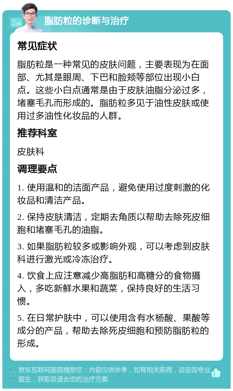 脂肪粒的诊断与治疗 常见症状 脂肪粒是一种常见的皮肤问题，主要表现为在面部、尤其是眼周、下巴和脸颊等部位出现小白点。这些小白点通常是由于皮肤油脂分泌过多，堵塞毛孔而形成的。脂肪粒多见于油性皮肤或使用过多油性化妆品的人群。 推荐科室 皮肤科 调理要点 1. 使用温和的洁面产品，避免使用过度刺激的化妆品和清洁产品。 2. 保持皮肤清洁，定期去角质以帮助去除死皮细胞和堵塞毛孔的油脂。 3. 如果脂肪粒较多或影响外观，可以考虑到皮肤科进行激光或冷冻治疗。 4. 饮食上应注意减少高脂肪和高糖分的食物摄入，多吃新鲜水果和蔬菜，保持良好的生活习惯。 5. 在日常护肤中，可以使用含有水杨酸、果酸等成分的产品，帮助去除死皮细胞和预防脂肪粒的形成。