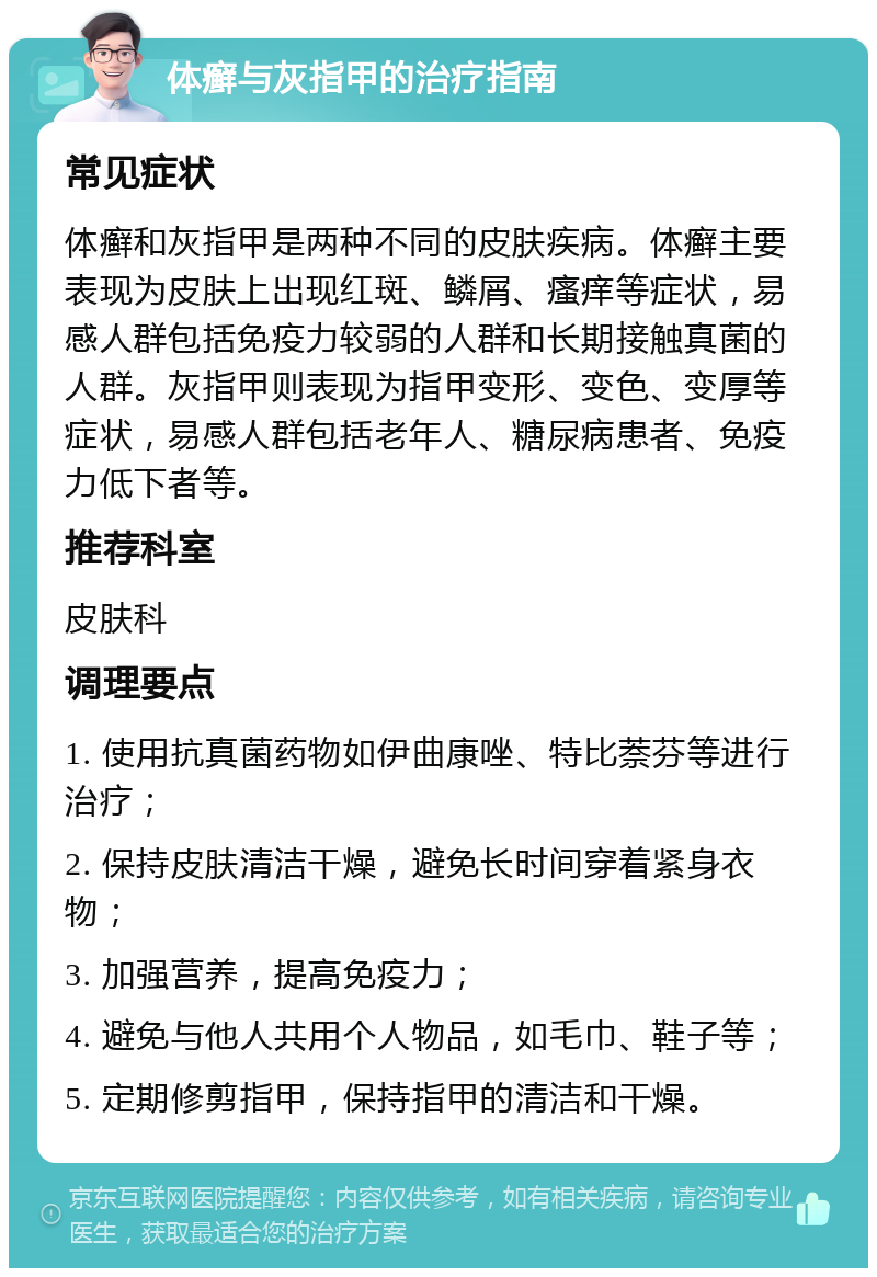 体癣与灰指甲的治疗指南 常见症状 体癣和灰指甲是两种不同的皮肤疾病。体癣主要表现为皮肤上出现红斑、鳞屑、瘙痒等症状，易感人群包括免疫力较弱的人群和长期接触真菌的人群。灰指甲则表现为指甲变形、变色、变厚等症状，易感人群包括老年人、糖尿病患者、免疫力低下者等。 推荐科室 皮肤科 调理要点 1. 使用抗真菌药物如伊曲康唑、特比萘芬等进行治疗； 2. 保持皮肤清洁干燥，避免长时间穿着紧身衣物； 3. 加强营养，提高免疫力； 4. 避免与他人共用个人物品，如毛巾、鞋子等； 5. 定期修剪指甲，保持指甲的清洁和干燥。