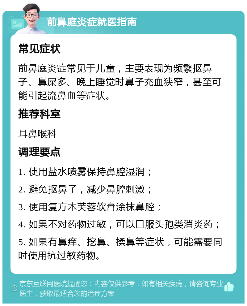 前鼻庭炎症就医指南 常见症状 前鼻庭炎症常见于儿童，主要表现为频繁抠鼻子、鼻屎多、晚上睡觉时鼻子充血狭窄，甚至可能引起流鼻血等症状。 推荐科室 耳鼻喉科 调理要点 1. 使用盐水喷雾保持鼻腔湿润； 2. 避免抠鼻子，减少鼻腔刺激； 3. 使用复方木芙蓉软膏涂抹鼻腔； 4. 如果不对药物过敏，可以口服头孢类消炎药； 5. 如果有鼻痒、挖鼻、揉鼻等症状，可能需要同时使用抗过敏药物。