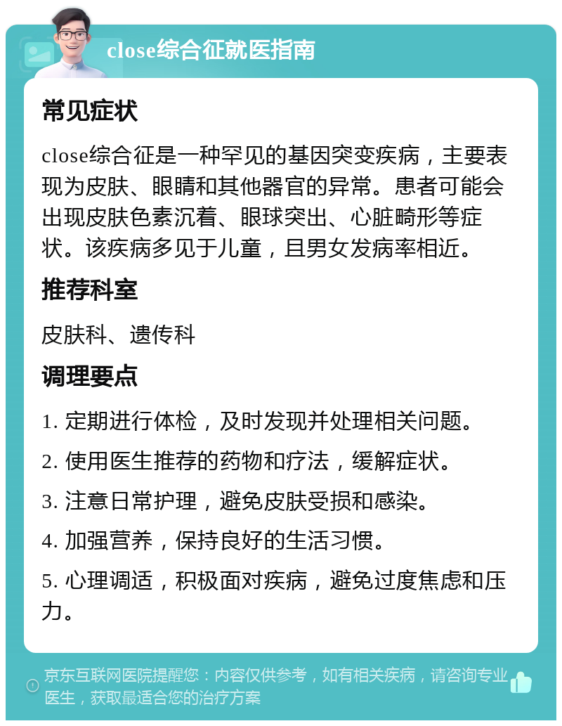 close综合征就医指南 常见症状 close综合征是一种罕见的基因突变疾病，主要表现为皮肤、眼睛和其他器官的异常。患者可能会出现皮肤色素沉着、眼球突出、心脏畸形等症状。该疾病多见于儿童，且男女发病率相近。 推荐科室 皮肤科、遗传科 调理要点 1. 定期进行体检，及时发现并处理相关问题。 2. 使用医生推荐的药物和疗法，缓解症状。 3. 注意日常护理，避免皮肤受损和感染。 4. 加强营养，保持良好的生活习惯。 5. 心理调适，积极面对疾病，避免过度焦虑和压力。