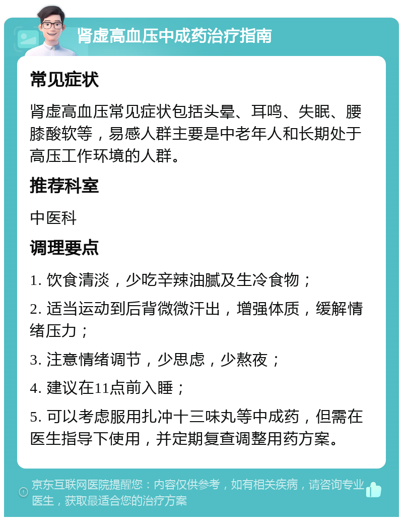 肾虚高血压中成药治疗指南 常见症状 肾虚高血压常见症状包括头晕、耳鸣、失眠、腰膝酸软等，易感人群主要是中老年人和长期处于高压工作环境的人群。 推荐科室 中医科 调理要点 1. 饮食清淡，少吃辛辣油腻及生冷食物； 2. 适当运动到后背微微汗出，增强体质，缓解情绪压力； 3. 注意情绪调节，少思虑，少熬夜； 4. 建议在11点前入睡； 5. 可以考虑服用扎冲十三味丸等中成药，但需在医生指导下使用，并定期复查调整用药方案。