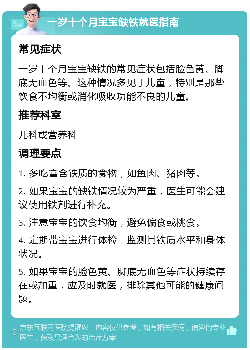 一岁十个月宝宝缺铁就医指南 常见症状 一岁十个月宝宝缺铁的常见症状包括脸色黄、脚底无血色等。这种情况多见于儿童，特别是那些饮食不均衡或消化吸收功能不良的儿童。 推荐科室 儿科或营养科 调理要点 1. 多吃富含铁质的食物，如鱼肉、猪肉等。 2. 如果宝宝的缺铁情况较为严重，医生可能会建议使用铁剂进行补充。 3. 注意宝宝的饮食均衡，避免偏食或挑食。 4. 定期带宝宝进行体检，监测其铁质水平和身体状况。 5. 如果宝宝的脸色黄、脚底无血色等症状持续存在或加重，应及时就医，排除其他可能的健康问题。