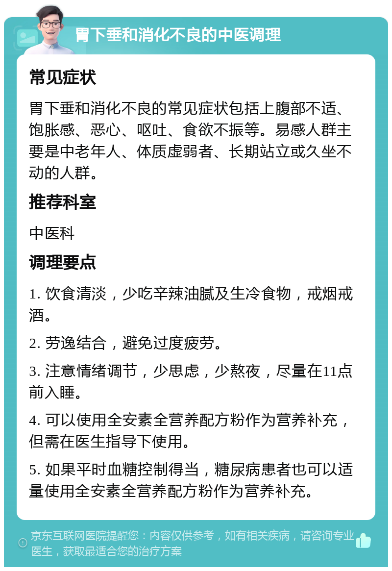 胃下垂和消化不良的中医调理 常见症状 胃下垂和消化不良的常见症状包括上腹部不适、饱胀感、恶心、呕吐、食欲不振等。易感人群主要是中老年人、体质虚弱者、长期站立或久坐不动的人群。 推荐科室 中医科 调理要点 1. 饮食清淡，少吃辛辣油腻及生冷食物，戒烟戒酒。 2. 劳逸结合，避免过度疲劳。 3. 注意情绪调节，少思虑，少熬夜，尽量在11点前入睡。 4. 可以使用全安素全营养配方粉作为营养补充，但需在医生指导下使用。 5. 如果平时血糖控制得当，糖尿病患者也可以适量使用全安素全营养配方粉作为营养补充。