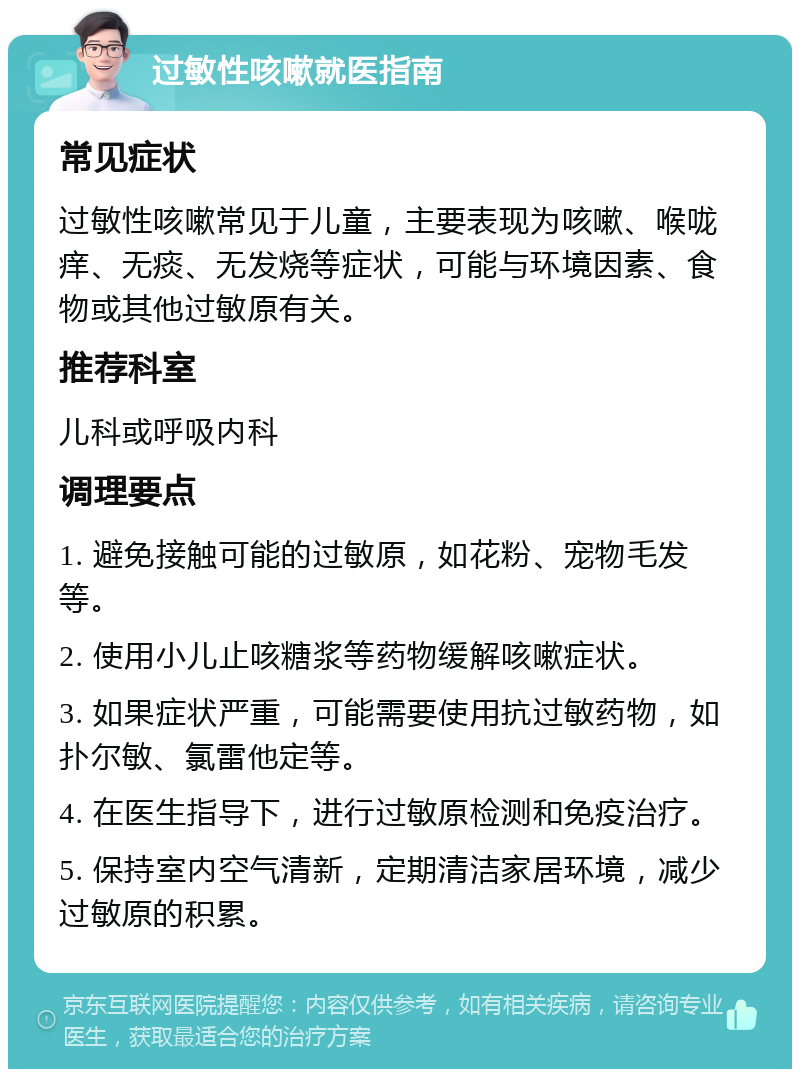 过敏性咳嗽就医指南 常见症状 过敏性咳嗽常见于儿童，主要表现为咳嗽、喉咙痒、无痰、无发烧等症状，可能与环境因素、食物或其他过敏原有关。 推荐科室 儿科或呼吸内科 调理要点 1. 避免接触可能的过敏原，如花粉、宠物毛发等。 2. 使用小儿止咳糖浆等药物缓解咳嗽症状。 3. 如果症状严重，可能需要使用抗过敏药物，如扑尔敏、氯雷他定等。 4. 在医生指导下，进行过敏原检测和免疫治疗。 5. 保持室内空气清新，定期清洁家居环境，减少过敏原的积累。