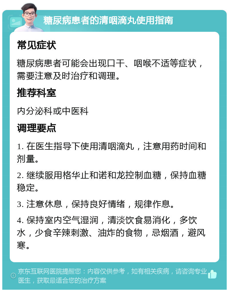 糖尿病患者的清咽滴丸使用指南 常见症状 糖尿病患者可能会出现口干、咽喉不适等症状，需要注意及时治疗和调理。 推荐科室 内分泌科或中医科 调理要点 1. 在医生指导下使用清咽滴丸，注意用药时间和剂量。 2. 继续服用格华止和诺和龙控制血糖，保持血糖稳定。 3. 注意休息，保持良好情绪，规律作息。 4. 保持室内空气湿润，清淡饮食易消化，多饮水，少食辛辣刺激、油炸的食物，忌烟酒，避风寒。