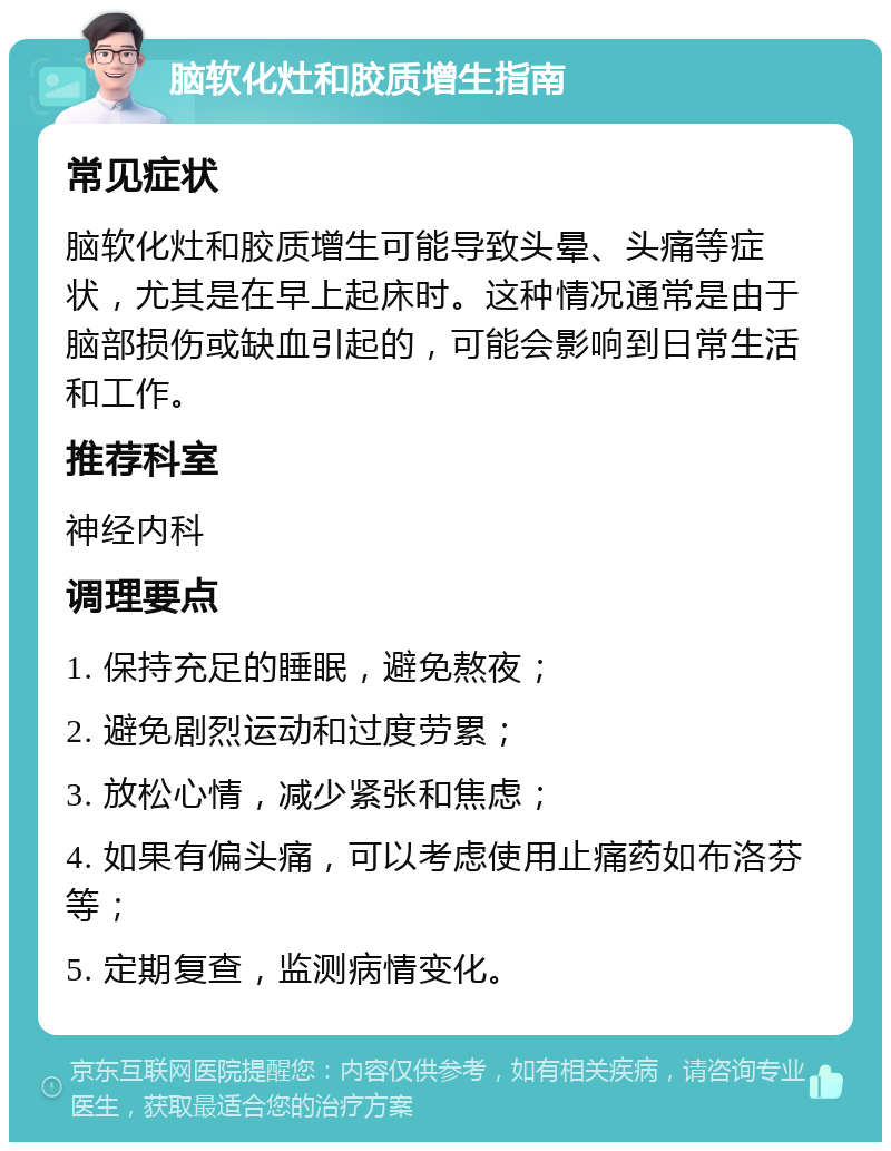 脑软化灶和胶质增生指南 常见症状 脑软化灶和胶质增生可能导致头晕、头痛等症状，尤其是在早上起床时。这种情况通常是由于脑部损伤或缺血引起的，可能会影响到日常生活和工作。 推荐科室 神经内科 调理要点 1. 保持充足的睡眠，避免熬夜； 2. 避免剧烈运动和过度劳累； 3. 放松心情，减少紧张和焦虑； 4. 如果有偏头痛，可以考虑使用止痛药如布洛芬等； 5. 定期复查，监测病情变化。