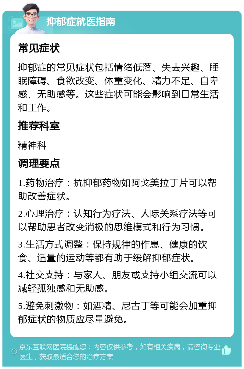 抑郁症就医指南 常见症状 抑郁症的常见症状包括情绪低落、失去兴趣、睡眠障碍、食欲改变、体重变化、精力不足、自卑感、无助感等。这些症状可能会影响到日常生活和工作。 推荐科室 精神科 调理要点 1.药物治疗：抗抑郁药物如阿戈美拉丁片可以帮助改善症状。 2.心理治疗：认知行为疗法、人际关系疗法等可以帮助患者改变消极的思维模式和行为习惯。 3.生活方式调整：保持规律的作息、健康的饮食、适量的运动等都有助于缓解抑郁症状。 4.社交支持：与家人、朋友或支持小组交流可以减轻孤独感和无助感。 5.避免刺激物：如酒精、尼古丁等可能会加重抑郁症状的物质应尽量避免。