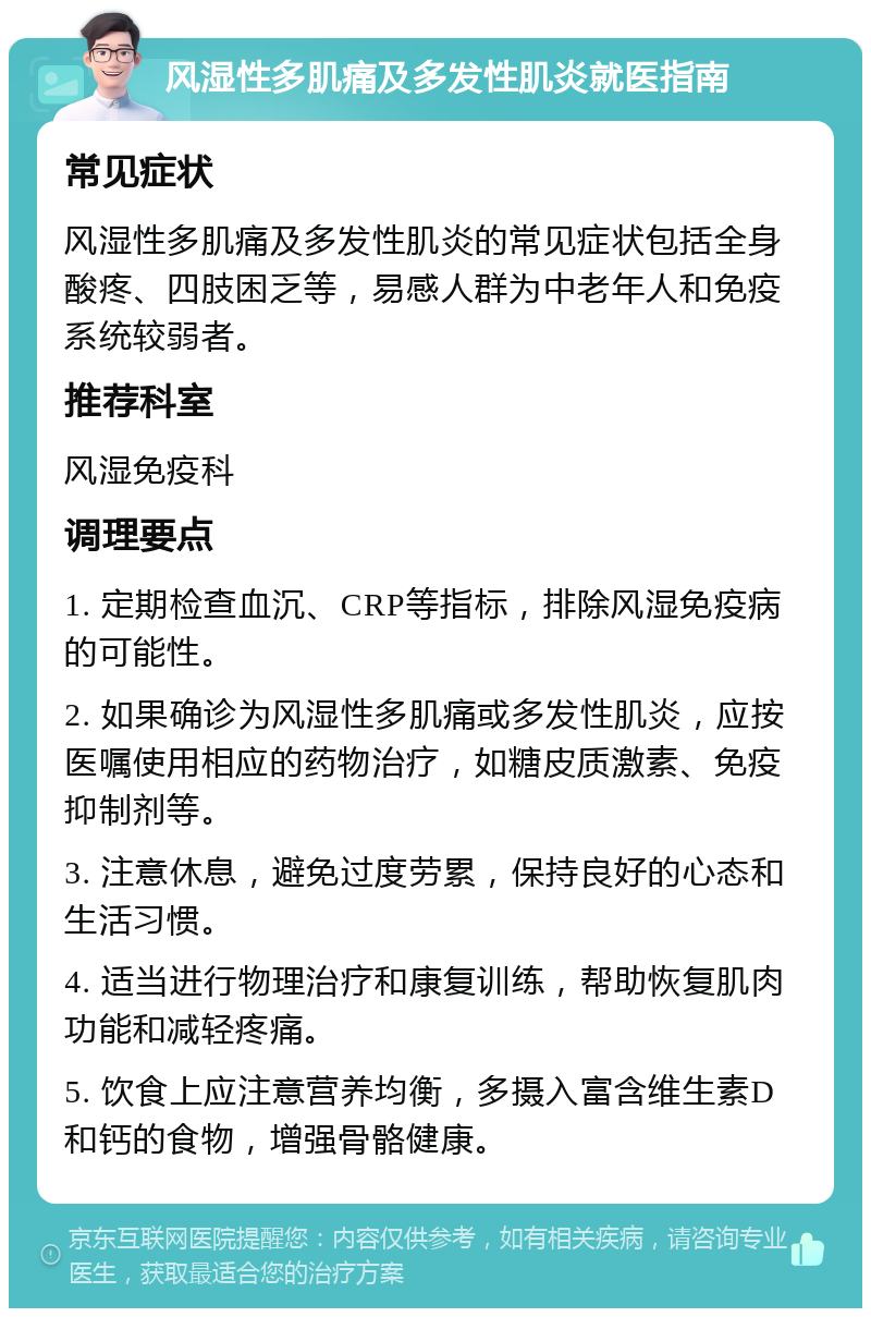 风湿性多肌痛及多发性肌炎就医指南 常见症状 风湿性多肌痛及多发性肌炎的常见症状包括全身酸疼、四肢困乏等，易感人群为中老年人和免疫系统较弱者。 推荐科室 风湿免疫科 调理要点 1. 定期检查血沉、CRP等指标，排除风湿免疫病的可能性。 2. 如果确诊为风湿性多肌痛或多发性肌炎，应按医嘱使用相应的药物治疗，如糖皮质激素、免疫抑制剂等。 3. 注意休息，避免过度劳累，保持良好的心态和生活习惯。 4. 适当进行物理治疗和康复训练，帮助恢复肌肉功能和减轻疼痛。 5. 饮食上应注意营养均衡，多摄入富含维生素D和钙的食物，增强骨骼健康。