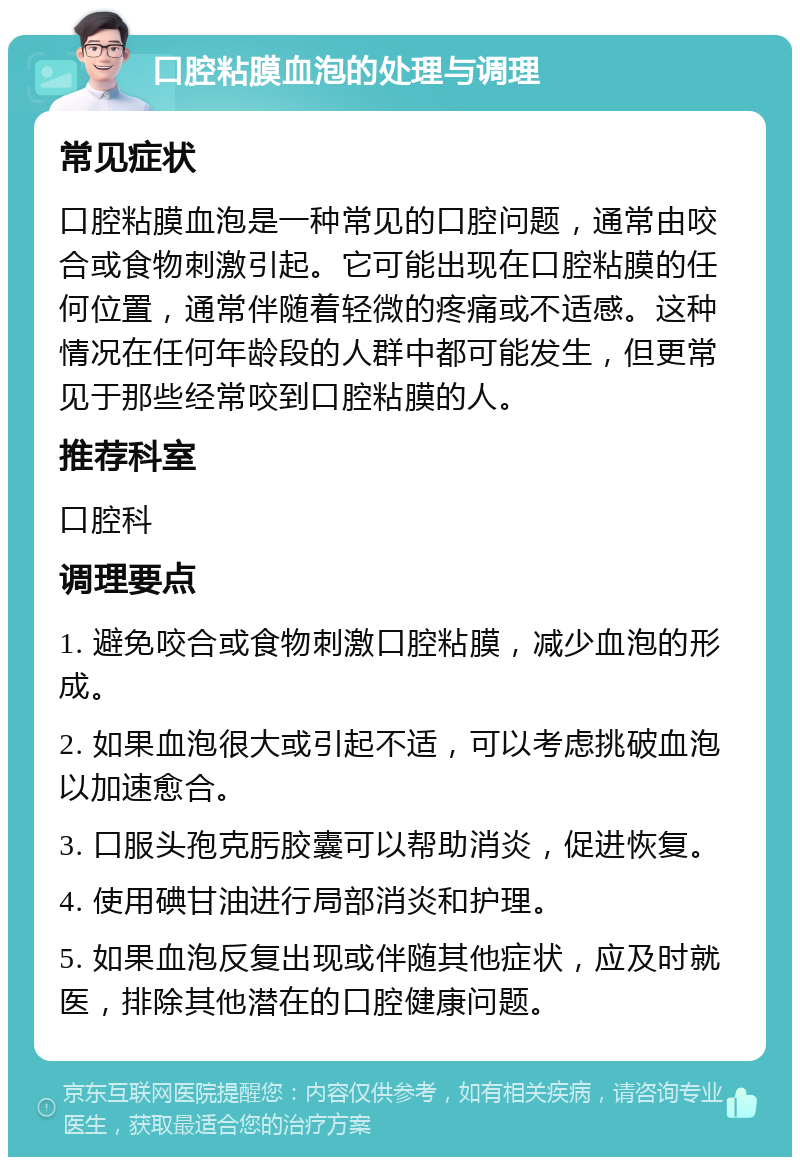 口腔粘膜血泡的处理与调理 常见症状 口腔粘膜血泡是一种常见的口腔问题，通常由咬合或食物刺激引起。它可能出现在口腔粘膜的任何位置，通常伴随着轻微的疼痛或不适感。这种情况在任何年龄段的人群中都可能发生，但更常见于那些经常咬到口腔粘膜的人。 推荐科室 口腔科 调理要点 1. 避免咬合或食物刺激口腔粘膜，减少血泡的形成。 2. 如果血泡很大或引起不适，可以考虑挑破血泡以加速愈合。 3. 口服头孢克肟胶囊可以帮助消炎，促进恢复。 4. 使用碘甘油进行局部消炎和护理。 5. 如果血泡反复出现或伴随其他症状，应及时就医，排除其他潜在的口腔健康问题。