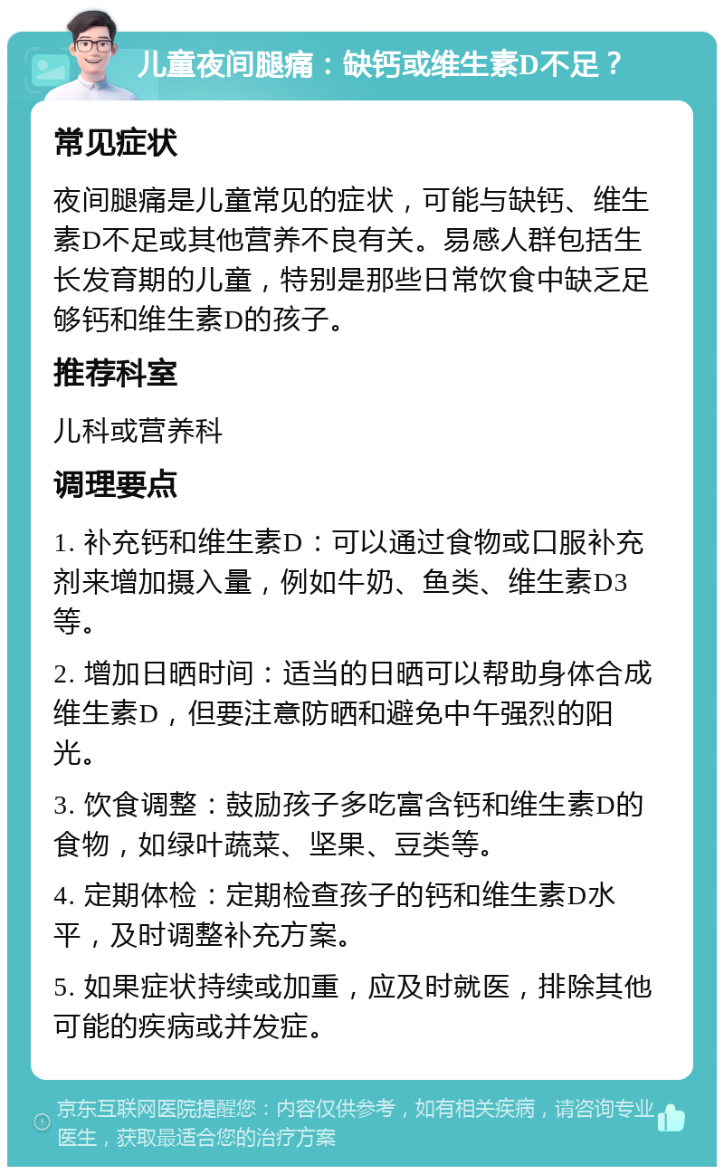 儿童夜间腿痛：缺钙或维生素D不足？ 常见症状 夜间腿痛是儿童常见的症状，可能与缺钙、维生素D不足或其他营养不良有关。易感人群包括生长发育期的儿童，特别是那些日常饮食中缺乏足够钙和维生素D的孩子。 推荐科室 儿科或营养科 调理要点 1. 补充钙和维生素D：可以通过食物或口服补充剂来增加摄入量，例如牛奶、鱼类、维生素D3等。 2. 增加日晒时间：适当的日晒可以帮助身体合成维生素D，但要注意防晒和避免中午强烈的阳光。 3. 饮食调整：鼓励孩子多吃富含钙和维生素D的食物，如绿叶蔬菜、坚果、豆类等。 4. 定期体检：定期检查孩子的钙和维生素D水平，及时调整补充方案。 5. 如果症状持续或加重，应及时就医，排除其他可能的疾病或并发症。