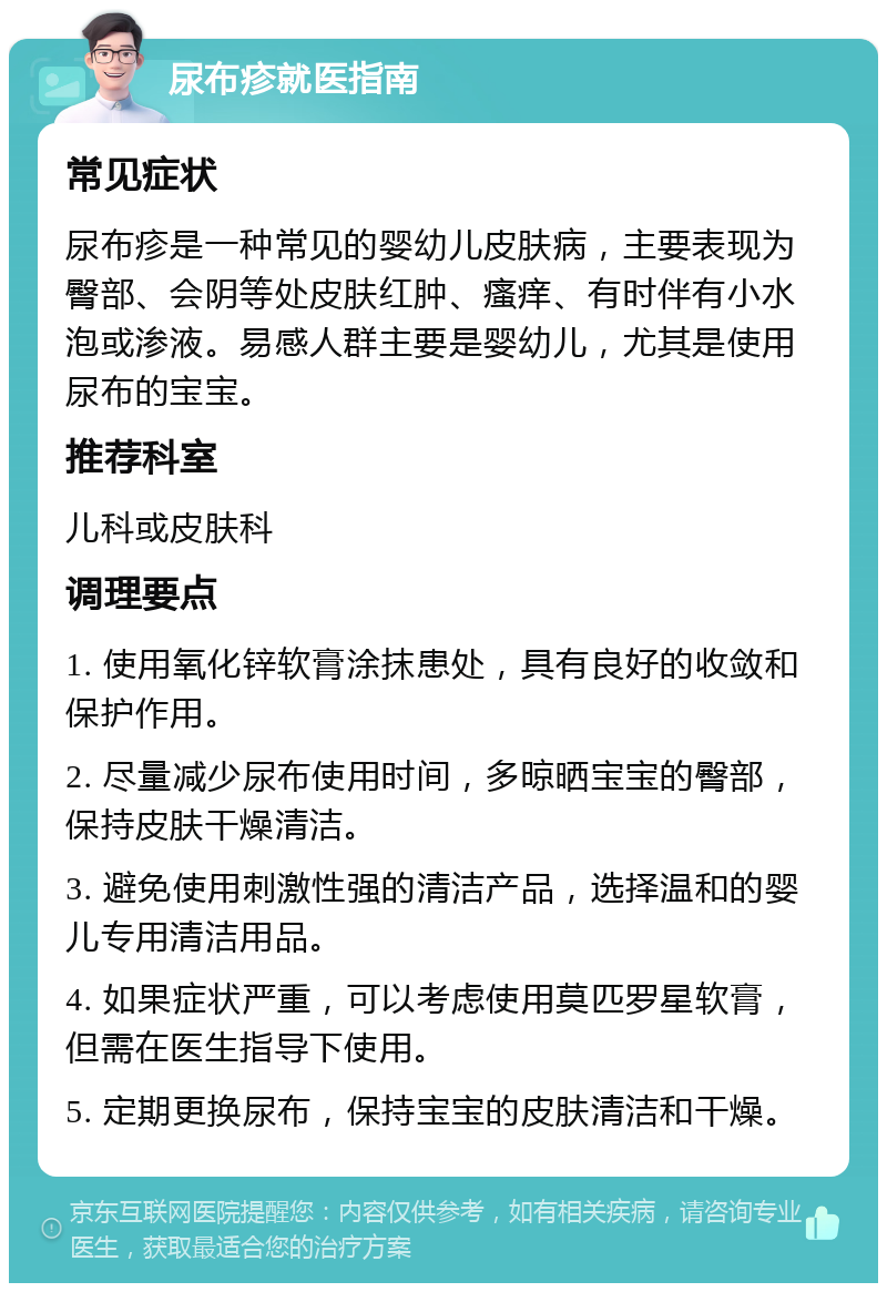 尿布疹就医指南 常见症状 尿布疹是一种常见的婴幼儿皮肤病，主要表现为臀部、会阴等处皮肤红肿、瘙痒、有时伴有小水泡或渗液。易感人群主要是婴幼儿，尤其是使用尿布的宝宝。 推荐科室 儿科或皮肤科 调理要点 1. 使用氧化锌软膏涂抹患处，具有良好的收敛和保护作用。 2. 尽量减少尿布使用时间，多晾晒宝宝的臀部，保持皮肤干燥清洁。 3. 避免使用刺激性强的清洁产品，选择温和的婴儿专用清洁用品。 4. 如果症状严重，可以考虑使用莫匹罗星软膏，但需在医生指导下使用。 5. 定期更换尿布，保持宝宝的皮肤清洁和干燥。