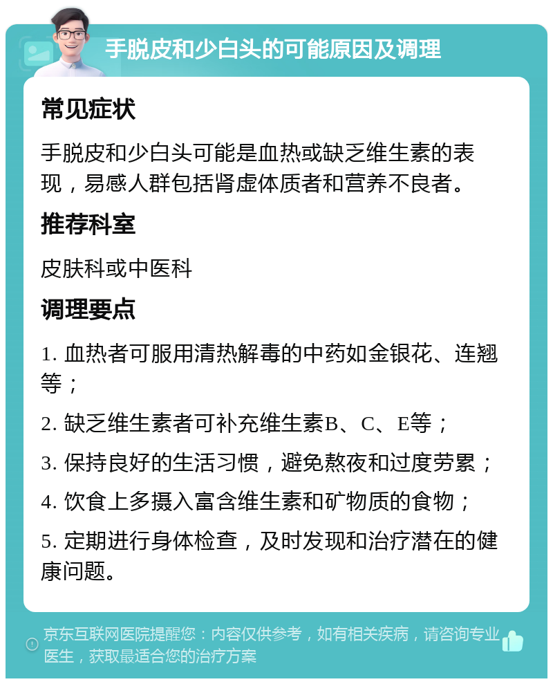 手脱皮和少白头的可能原因及调理 常见症状 手脱皮和少白头可能是血热或缺乏维生素的表现，易感人群包括肾虚体质者和营养不良者。 推荐科室 皮肤科或中医科 调理要点 1. 血热者可服用清热解毒的中药如金银花、连翘等； 2. 缺乏维生素者可补充维生素B、C、E等； 3. 保持良好的生活习惯，避免熬夜和过度劳累； 4. 饮食上多摄入富含维生素和矿物质的食物； 5. 定期进行身体检查，及时发现和治疗潜在的健康问题。