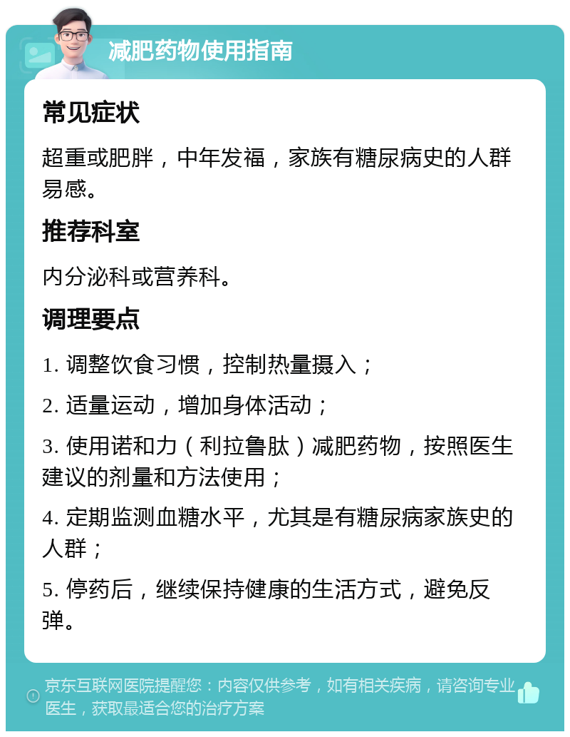 减肥药物使用指南 常见症状 超重或肥胖，中年发福，家族有糖尿病史的人群易感。 推荐科室 内分泌科或营养科。 调理要点 1. 调整饮食习惯，控制热量摄入； 2. 适量运动，增加身体活动； 3. 使用诺和力（利拉鲁肽）减肥药物，按照医生建议的剂量和方法使用； 4. 定期监测血糖水平，尤其是有糖尿病家族史的人群； 5. 停药后，继续保持健康的生活方式，避免反弹。