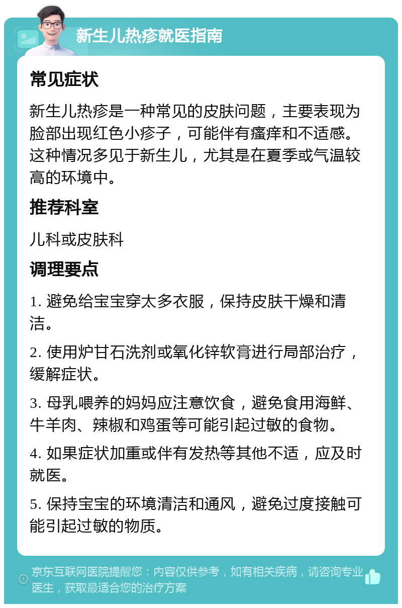 新生儿热疹就医指南 常见症状 新生儿热疹是一种常见的皮肤问题，主要表现为脸部出现红色小疹子，可能伴有瘙痒和不适感。这种情况多见于新生儿，尤其是在夏季或气温较高的环境中。 推荐科室 儿科或皮肤科 调理要点 1. 避免给宝宝穿太多衣服，保持皮肤干燥和清洁。 2. 使用炉甘石洗剂或氧化锌软膏进行局部治疗，缓解症状。 3. 母乳喂养的妈妈应注意饮食，避免食用海鲜、牛羊肉、辣椒和鸡蛋等可能引起过敏的食物。 4. 如果症状加重或伴有发热等其他不适，应及时就医。 5. 保持宝宝的环境清洁和通风，避免过度接触可能引起过敏的物质。