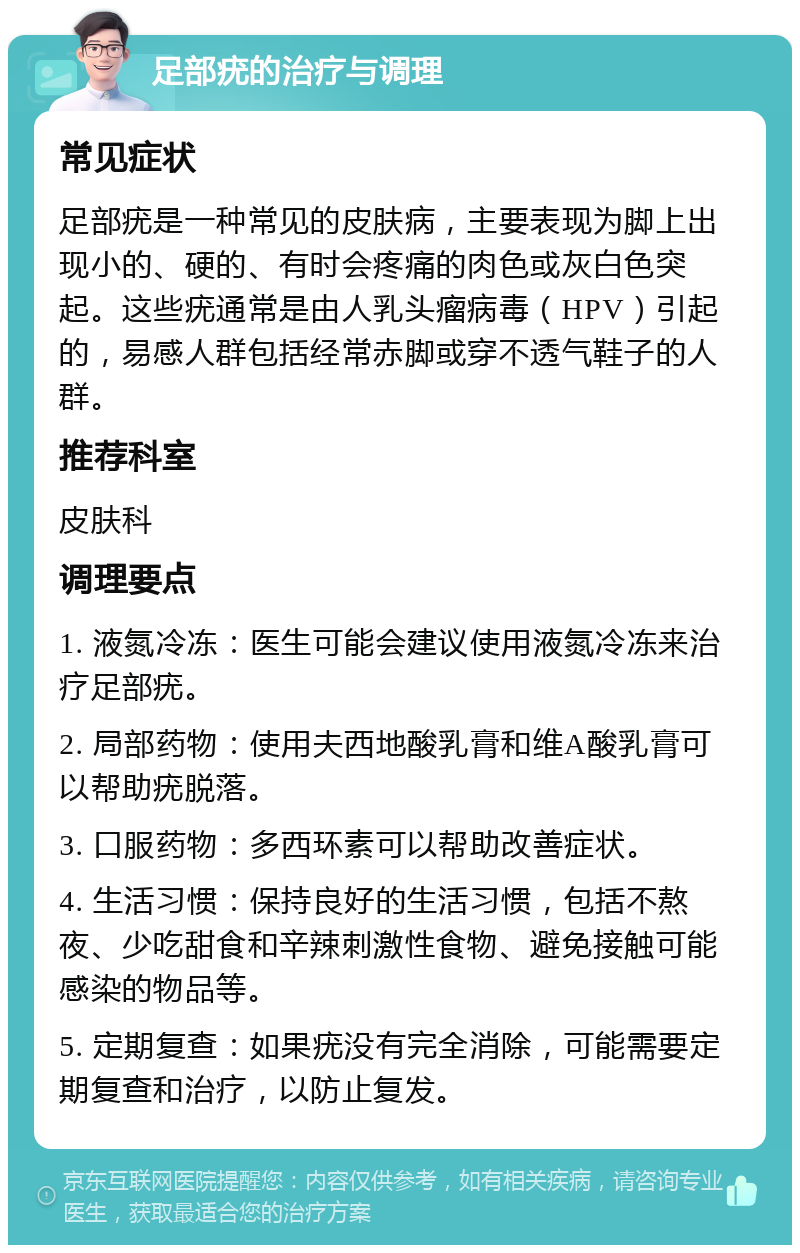 足部疣的治疗与调理 常见症状 足部疣是一种常见的皮肤病，主要表现为脚上出现小的、硬的、有时会疼痛的肉色或灰白色突起。这些疣通常是由人乳头瘤病毒（HPV）引起的，易感人群包括经常赤脚或穿不透气鞋子的人群。 推荐科室 皮肤科 调理要点 1. 液氮冷冻：医生可能会建议使用液氮冷冻来治疗足部疣。 2. 局部药物：使用夫西地酸乳膏和维A酸乳膏可以帮助疣脱落。 3. 口服药物：多西环素可以帮助改善症状。 4. 生活习惯：保持良好的生活习惯，包括不熬夜、少吃甜食和辛辣刺激性食物、避免接触可能感染的物品等。 5. 定期复查：如果疣没有完全消除，可能需要定期复查和治疗，以防止复发。