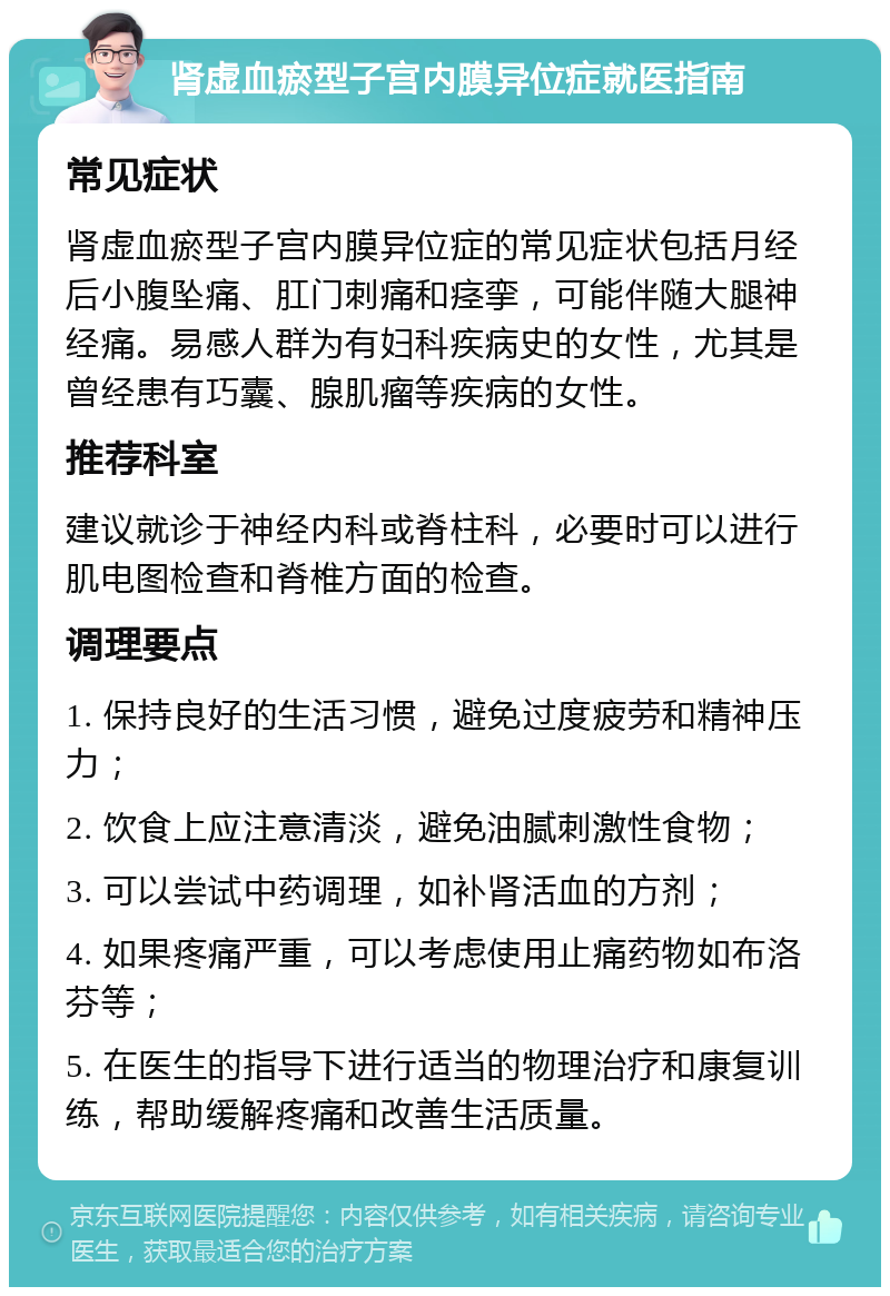 肾虚血瘀型子宫内膜异位症就医指南 常见症状 肾虚血瘀型子宫内膜异位症的常见症状包括月经后小腹坠痛、肛门刺痛和痉挛，可能伴随大腿神经痛。易感人群为有妇科疾病史的女性，尤其是曾经患有巧囊、腺肌瘤等疾病的女性。 推荐科室 建议就诊于神经内科或脊柱科，必要时可以进行肌电图检查和脊椎方面的检查。 调理要点 1. 保持良好的生活习惯，避免过度疲劳和精神压力； 2. 饮食上应注意清淡，避免油腻刺激性食物； 3. 可以尝试中药调理，如补肾活血的方剂； 4. 如果疼痛严重，可以考虑使用止痛药物如布洛芬等； 5. 在医生的指导下进行适当的物理治疗和康复训练，帮助缓解疼痛和改善生活质量。