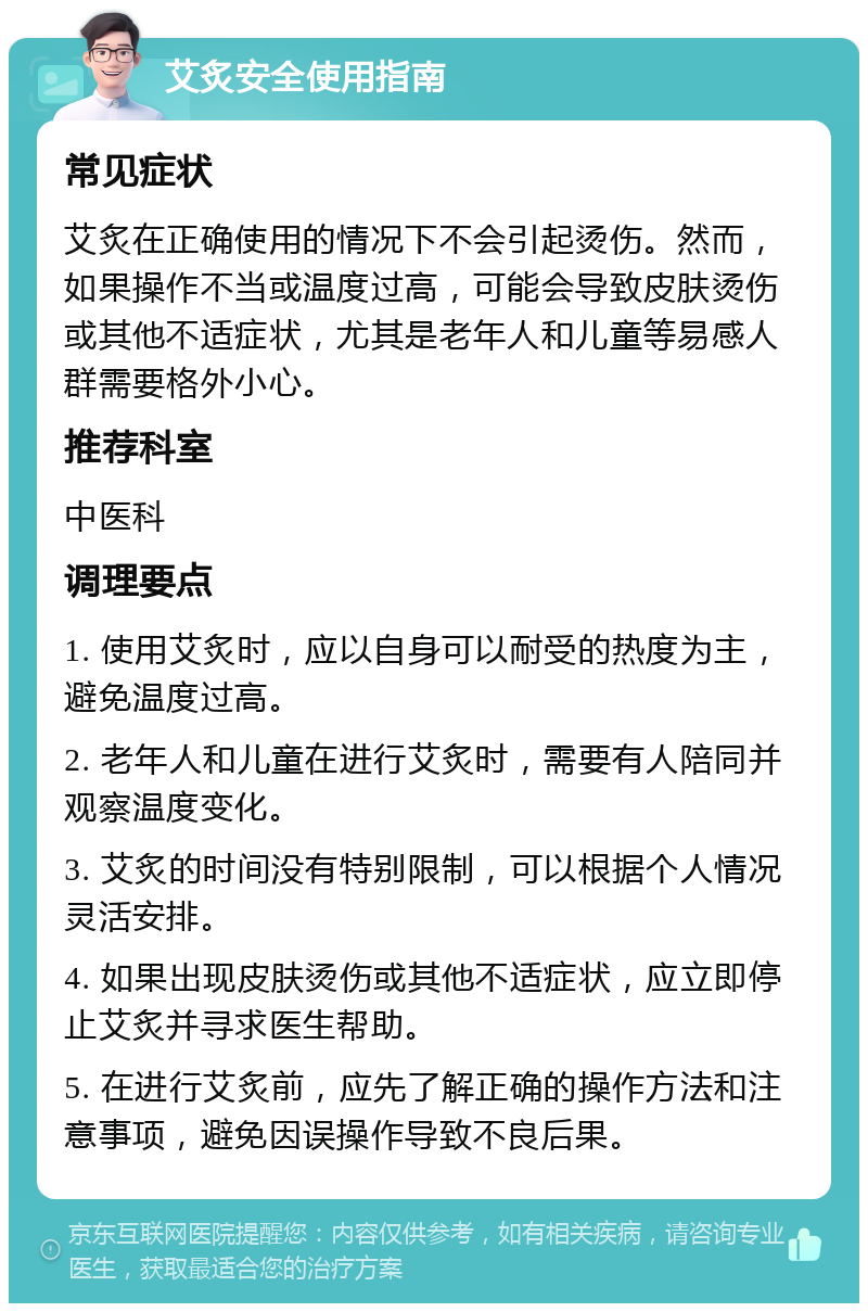 艾炙安全使用指南 常见症状 艾炙在正确使用的情况下不会引起烫伤。然而，如果操作不当或温度过高，可能会导致皮肤烫伤或其他不适症状，尤其是老年人和儿童等易感人群需要格外小心。 推荐科室 中医科 调理要点 1. 使用艾炙时，应以自身可以耐受的热度为主，避免温度过高。 2. 老年人和儿童在进行艾炙时，需要有人陪同并观察温度变化。 3. 艾炙的时间没有特别限制，可以根据个人情况灵活安排。 4. 如果出现皮肤烫伤或其他不适症状，应立即停止艾炙并寻求医生帮助。 5. 在进行艾炙前，应先了解正确的操作方法和注意事项，避免因误操作导致不良后果。