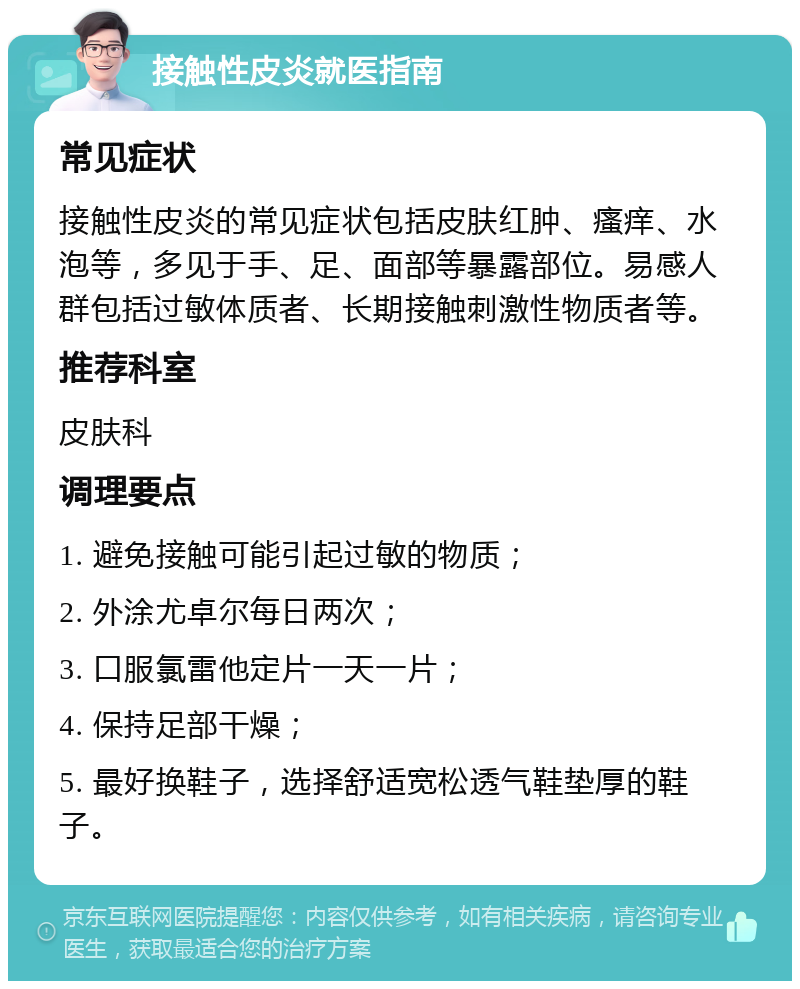 接触性皮炎就医指南 常见症状 接触性皮炎的常见症状包括皮肤红肿、瘙痒、水泡等，多见于手、足、面部等暴露部位。易感人群包括过敏体质者、长期接触刺激性物质者等。 推荐科室 皮肤科 调理要点 1. 避免接触可能引起过敏的物质； 2. 外涂尤卓尔每日两次； 3. 口服氯雷他定片一天一片； 4. 保持足部干燥； 5. 最好换鞋子，选择舒适宽松透气鞋垫厚的鞋子。