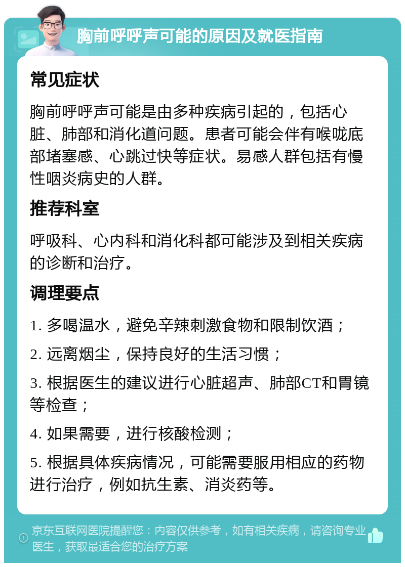 胸前呼呼声可能的原因及就医指南 常见症状 胸前呼呼声可能是由多种疾病引起的，包括心脏、肺部和消化道问题。患者可能会伴有喉咙底部堵塞感、心跳过快等症状。易感人群包括有慢性咽炎病史的人群。 推荐科室 呼吸科、心内科和消化科都可能涉及到相关疾病的诊断和治疗。 调理要点 1. 多喝温水，避免辛辣刺激食物和限制饮酒； 2. 远离烟尘，保持良好的生活习惯； 3. 根据医生的建议进行心脏超声、肺部CT和胃镜等检查； 4. 如果需要，进行核酸检测； 5. 根据具体疾病情况，可能需要服用相应的药物进行治疗，例如抗生素、消炎药等。