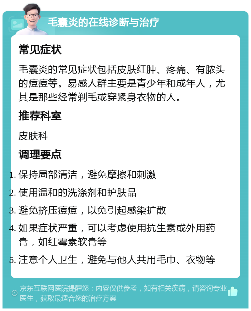 毛囊炎的在线诊断与治疗 常见症状 毛囊炎的常见症状包括皮肤红肿、疼痛、有脓头的痘痘等。易感人群主要是青少年和成年人，尤其是那些经常剃毛或穿紧身衣物的人。 推荐科室 皮肤科 调理要点 保持局部清洁，避免摩擦和刺激 使用温和的洗涤剂和护肤品 避免挤压痘痘，以免引起感染扩散 如果症状严重，可以考虑使用抗生素或外用药膏，如红霉素软膏等 注意个人卫生，避免与他人共用毛巾、衣物等