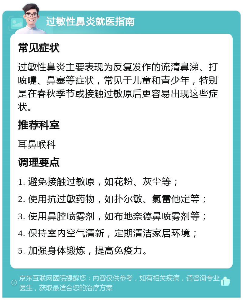 过敏性鼻炎就医指南 常见症状 过敏性鼻炎主要表现为反复发作的流清鼻涕、打喷嚏、鼻塞等症状，常见于儿童和青少年，特别是在春秋季节或接触过敏原后更容易出现这些症状。 推荐科室 耳鼻喉科 调理要点 1. 避免接触过敏原，如花粉、灰尘等； 2. 使用抗过敏药物，如扑尔敏、氯雷他定等； 3. 使用鼻腔喷雾剂，如布地奈德鼻喷雾剂等； 4. 保持室内空气清新，定期清洁家居环境； 5. 加强身体锻炼，提高免疫力。