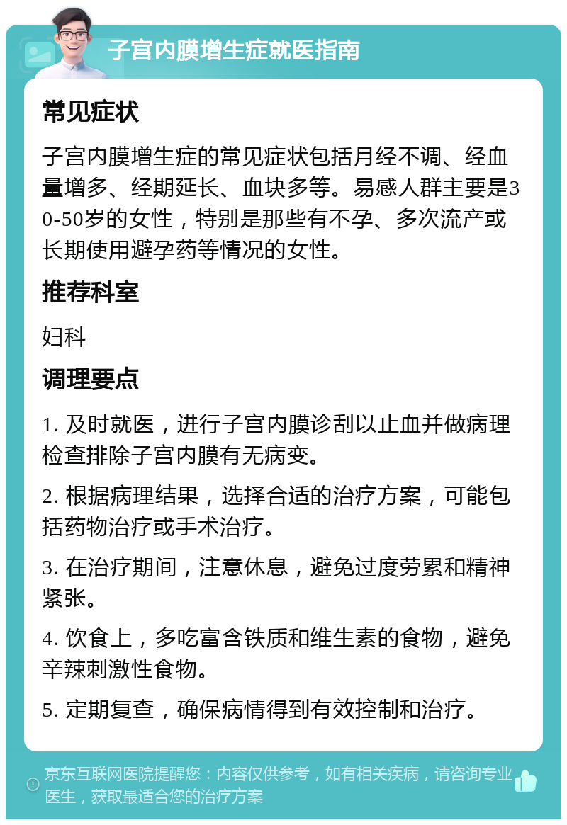 子宫内膜增生症就医指南 常见症状 子宫内膜增生症的常见症状包括月经不调、经血量增多、经期延长、血块多等。易感人群主要是30-50岁的女性，特别是那些有不孕、多次流产或长期使用避孕药等情况的女性。 推荐科室 妇科 调理要点 1. 及时就医，进行子宫内膜诊刮以止血并做病理检查排除子宫内膜有无病变。 2. 根据病理结果，选择合适的治疗方案，可能包括药物治疗或手术治疗。 3. 在治疗期间，注意休息，避免过度劳累和精神紧张。 4. 饮食上，多吃富含铁质和维生素的食物，避免辛辣刺激性食物。 5. 定期复查，确保病情得到有效控制和治疗。