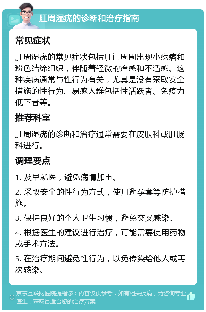 肛周湿疣的诊断和治疗指南 常见症状 肛周湿疣的常见症状包括肛门周围出现小疙瘩和粉色结缔组织，伴随着轻微的痒感和不适感。这种疾病通常与性行为有关，尤其是没有采取安全措施的性行为。易感人群包括性活跃者、免疫力低下者等。 推荐科室 肛周湿疣的诊断和治疗通常需要在皮肤科或肛肠科进行。 调理要点 1. 及早就医，避免病情加重。 2. 采取安全的性行为方式，使用避孕套等防护措施。 3. 保持良好的个人卫生习惯，避免交叉感染。 4. 根据医生的建议进行治疗，可能需要使用药物或手术方法。 5. 在治疗期间避免性行为，以免传染给他人或再次感染。