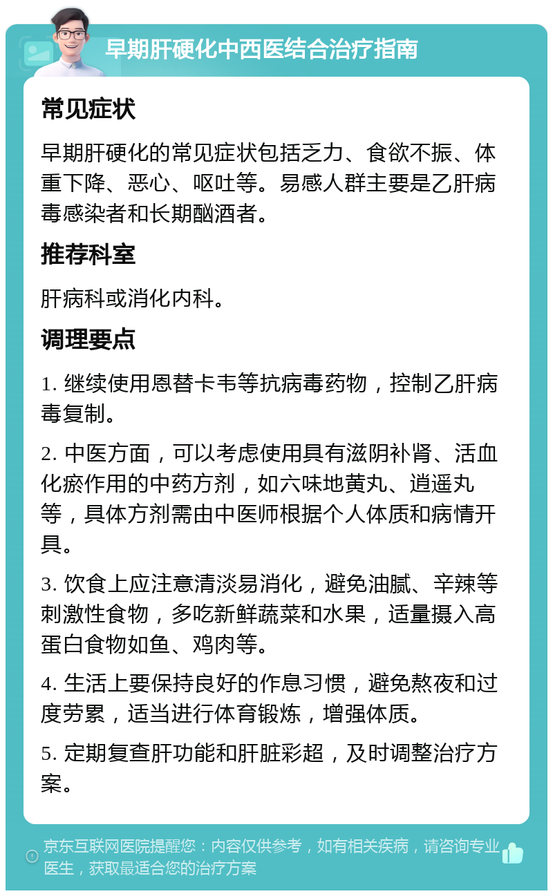 早期肝硬化中西医结合治疗指南 常见症状 早期肝硬化的常见症状包括乏力、食欲不振、体重下降、恶心、呕吐等。易感人群主要是乙肝病毒感染者和长期酗酒者。 推荐科室 肝病科或消化内科。 调理要点 1. 继续使用恩替卡韦等抗病毒药物，控制乙肝病毒复制。 2. 中医方面，可以考虑使用具有滋阴补肾、活血化瘀作用的中药方剂，如六味地黄丸、逍遥丸等，具体方剂需由中医师根据个人体质和病情开具。 3. 饮食上应注意清淡易消化，避免油腻、辛辣等刺激性食物，多吃新鲜蔬菜和水果，适量摄入高蛋白食物如鱼、鸡肉等。 4. 生活上要保持良好的作息习惯，避免熬夜和过度劳累，适当进行体育锻炼，增强体质。 5. 定期复查肝功能和肝脏彩超，及时调整治疗方案。