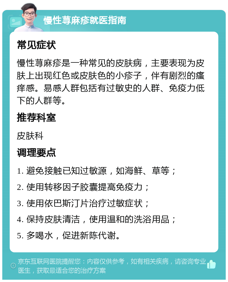 慢性荨麻疹就医指南 常见症状 慢性荨麻疹是一种常见的皮肤病，主要表现为皮肤上出现红色或皮肤色的小疹子，伴有剧烈的瘙痒感。易感人群包括有过敏史的人群、免疫力低下的人群等。 推荐科室 皮肤科 调理要点 1. 避免接触已知过敏源，如海鲜、草等； 2. 使用转移因子胶囊提高免疫力； 3. 使用依巴斯汀片治疗过敏症状； 4. 保持皮肤清洁，使用温和的洗浴用品； 5. 多喝水，促进新陈代谢。