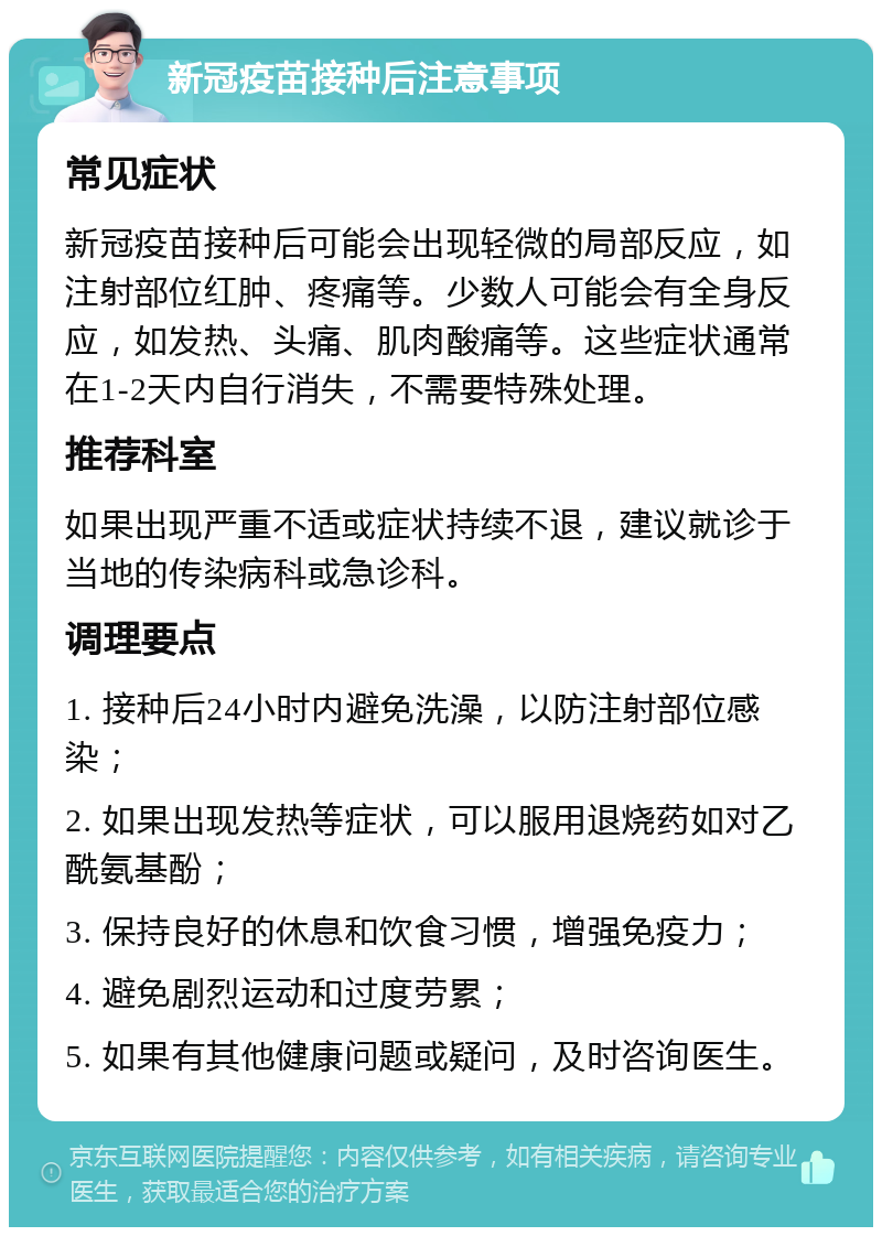 新冠疫苗接种后注意事项 常见症状 新冠疫苗接种后可能会出现轻微的局部反应，如注射部位红肿、疼痛等。少数人可能会有全身反应，如发热、头痛、肌肉酸痛等。这些症状通常在1-2天内自行消失，不需要特殊处理。 推荐科室 如果出现严重不适或症状持续不退，建议就诊于当地的传染病科或急诊科。 调理要点 1. 接种后24小时内避免洗澡，以防注射部位感染； 2. 如果出现发热等症状，可以服用退烧药如对乙酰氨基酚； 3. 保持良好的休息和饮食习惯，增强免疫力； 4. 避免剧烈运动和过度劳累； 5. 如果有其他健康问题或疑问，及时咨询医生。