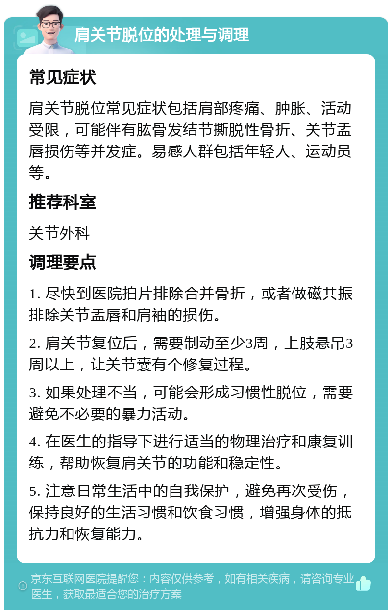 肩关节脱位的处理与调理 常见症状 肩关节脱位常见症状包括肩部疼痛、肿胀、活动受限，可能伴有肱骨发结节撕脱性骨折、关节盂唇损伤等并发症。易感人群包括年轻人、运动员等。 推荐科室 关节外科 调理要点 1. 尽快到医院拍片排除合并骨折，或者做磁共振排除关节盂唇和肩袖的损伤。 2. 肩关节复位后，需要制动至少3周，上肢悬吊3周以上，让关节囊有个修复过程。 3. 如果处理不当，可能会形成习惯性脱位，需要避免不必要的暴力活动。 4. 在医生的指导下进行适当的物理治疗和康复训练，帮助恢复肩关节的功能和稳定性。 5. 注意日常生活中的自我保护，避免再次受伤，保持良好的生活习惯和饮食习惯，增强身体的抵抗力和恢复能力。