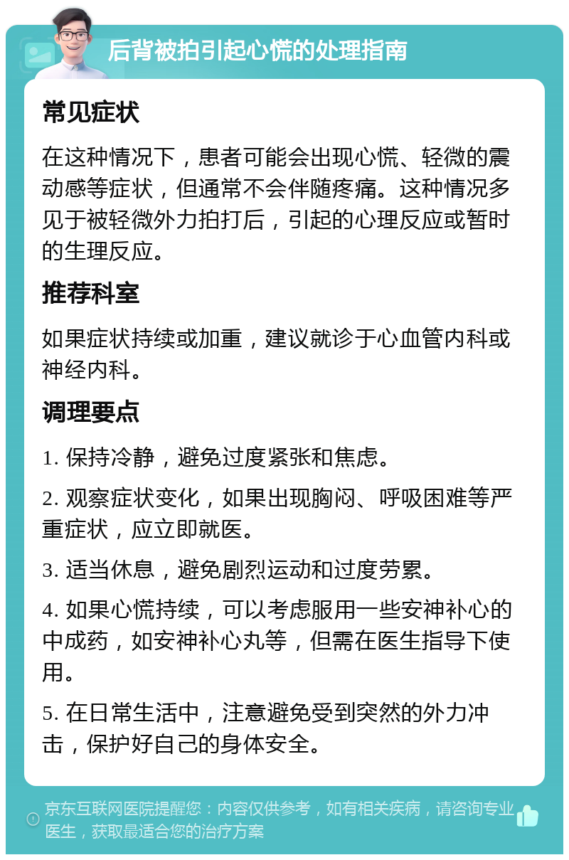 后背被拍引起心慌的处理指南 常见症状 在这种情况下，患者可能会出现心慌、轻微的震动感等症状，但通常不会伴随疼痛。这种情况多见于被轻微外力拍打后，引起的心理反应或暂时的生理反应。 推荐科室 如果症状持续或加重，建议就诊于心血管内科或神经内科。 调理要点 1. 保持冷静，避免过度紧张和焦虑。 2. 观察症状变化，如果出现胸闷、呼吸困难等严重症状，应立即就医。 3. 适当休息，避免剧烈运动和过度劳累。 4. 如果心慌持续，可以考虑服用一些安神补心的中成药，如安神补心丸等，但需在医生指导下使用。 5. 在日常生活中，注意避免受到突然的外力冲击，保护好自己的身体安全。