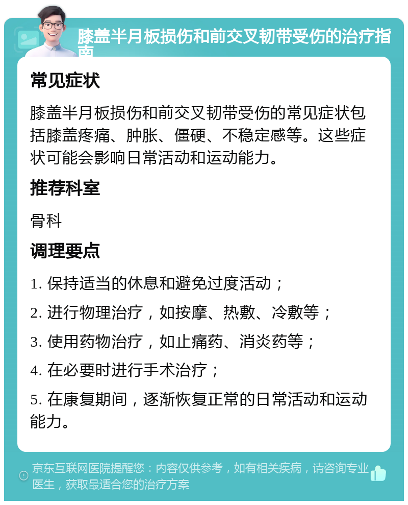 膝盖半月板损伤和前交叉韧带受伤的治疗指南 常见症状 膝盖半月板损伤和前交叉韧带受伤的常见症状包括膝盖疼痛、肿胀、僵硬、不稳定感等。这些症状可能会影响日常活动和运动能力。 推荐科室 骨科 调理要点 1. 保持适当的休息和避免过度活动； 2. 进行物理治疗，如按摩、热敷、冷敷等； 3. 使用药物治疗，如止痛药、消炎药等； 4. 在必要时进行手术治疗； 5. 在康复期间，逐渐恢复正常的日常活动和运动能力。