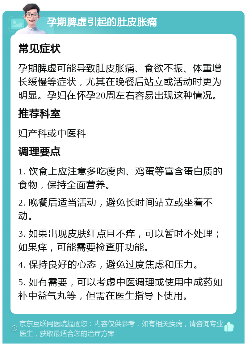 孕期脾虚引起的肚皮胀痛 常见症状 孕期脾虚可能导致肚皮胀痛、食欲不振、体重增长缓慢等症状，尤其在晚餐后站立或活动时更为明显。孕妇在怀孕20周左右容易出现这种情况。 推荐科室 妇产科或中医科 调理要点 1. 饮食上应注意多吃瘦肉、鸡蛋等富含蛋白质的食物，保持全面营养。 2. 晚餐后适当活动，避免长时间站立或坐着不动。 3. 如果出现皮肤红点且不痒，可以暂时不处理；如果痒，可能需要检查肝功能。 4. 保持良好的心态，避免过度焦虑和压力。 5. 如有需要，可以考虑中医调理或使用中成药如补中益气丸等，但需在医生指导下使用。