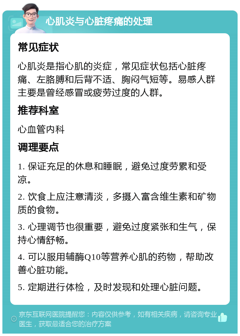 心肌炎与心脏疼痛的处理 常见症状 心肌炎是指心肌的炎症，常见症状包括心脏疼痛、左胳膊和后背不适、胸闷气短等。易感人群主要是曾经感冒或疲劳过度的人群。 推荐科室 心血管内科 调理要点 1. 保证充足的休息和睡眠，避免过度劳累和受凉。 2. 饮食上应注意清淡，多摄入富含维生素和矿物质的食物。 3. 心理调节也很重要，避免过度紧张和生气，保持心情舒畅。 4. 可以服用辅酶Q10等营养心肌的药物，帮助改善心脏功能。 5. 定期进行体检，及时发现和处理心脏问题。