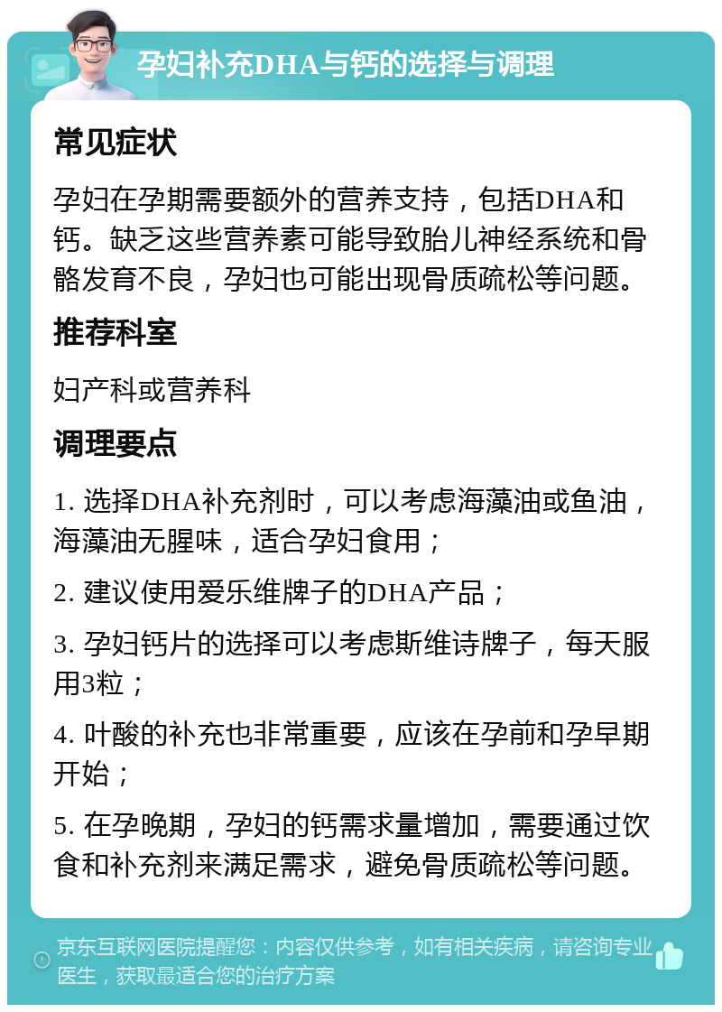 孕妇补充DHA与钙的选择与调理 常见症状 孕妇在孕期需要额外的营养支持，包括DHA和钙。缺乏这些营养素可能导致胎儿神经系统和骨骼发育不良，孕妇也可能出现骨质疏松等问题。 推荐科室 妇产科或营养科 调理要点 1. 选择DHA补充剂时，可以考虑海藻油或鱼油，海藻油无腥味，适合孕妇食用； 2. 建议使用爱乐维牌子的DHA产品； 3. 孕妇钙片的选择可以考虑斯维诗牌子，每天服用3粒； 4. 叶酸的补充也非常重要，应该在孕前和孕早期开始； 5. 在孕晚期，孕妇的钙需求量增加，需要通过饮食和补充剂来满足需求，避免骨质疏松等问题。