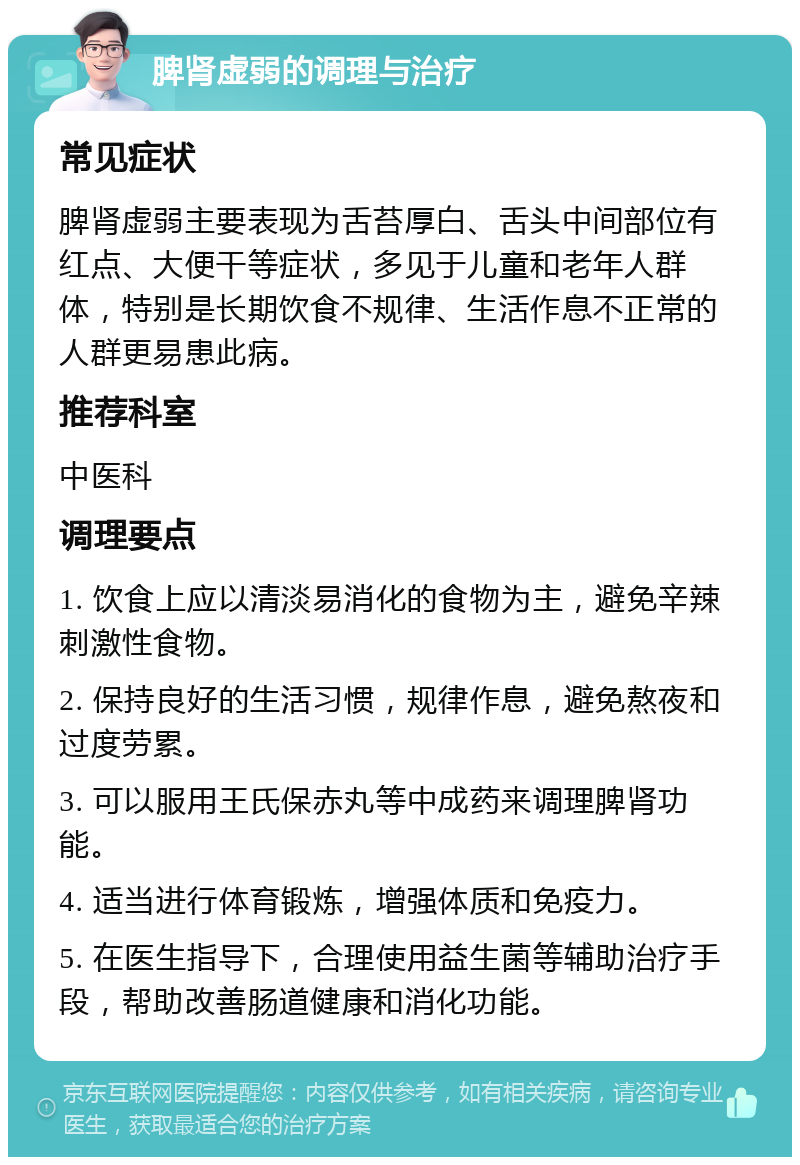 脾肾虚弱的调理与治疗 常见症状 脾肾虚弱主要表现为舌苔厚白、舌头中间部位有红点、大便干等症状，多见于儿童和老年人群体，特别是长期饮食不规律、生活作息不正常的人群更易患此病。 推荐科室 中医科 调理要点 1. 饮食上应以清淡易消化的食物为主，避免辛辣刺激性食物。 2. 保持良好的生活习惯，规律作息，避免熬夜和过度劳累。 3. 可以服用王氏保赤丸等中成药来调理脾肾功能。 4. 适当进行体育锻炼，增强体质和免疫力。 5. 在医生指导下，合理使用益生菌等辅助治疗手段，帮助改善肠道健康和消化功能。