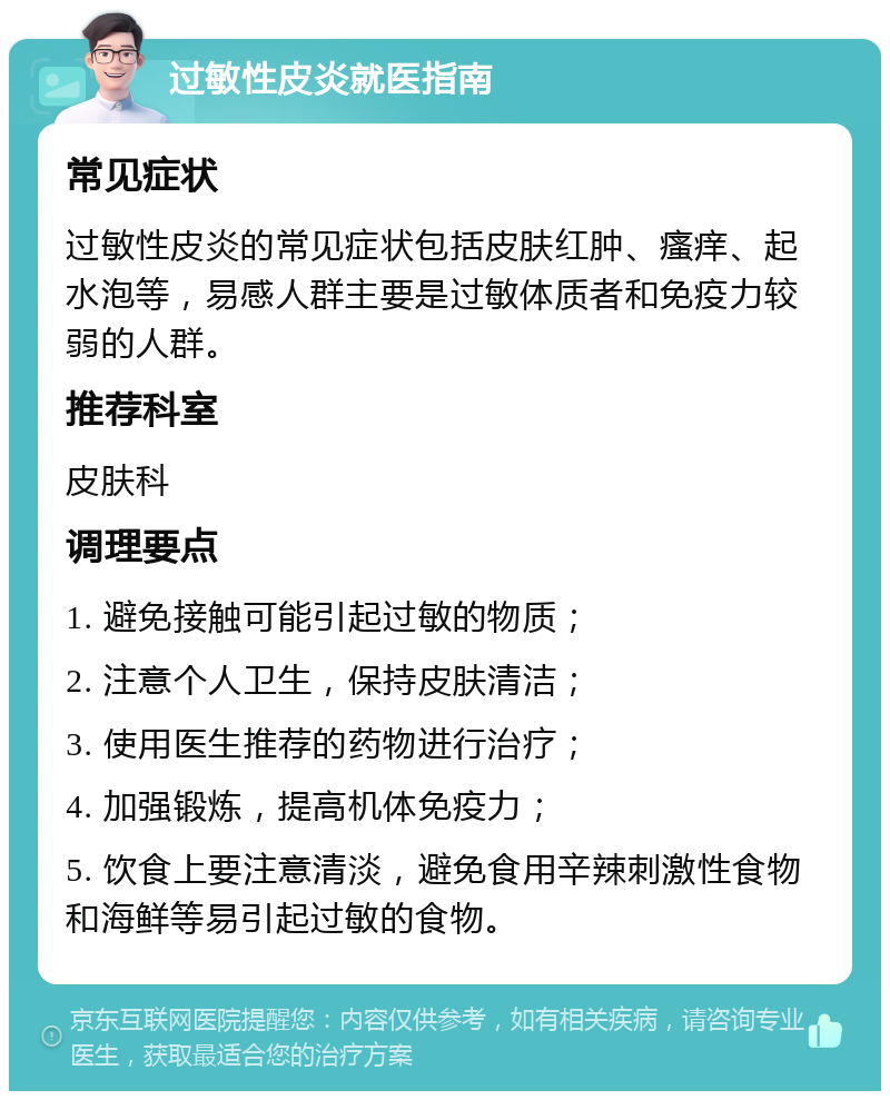 过敏性皮炎就医指南 常见症状 过敏性皮炎的常见症状包括皮肤红肿、瘙痒、起水泡等，易感人群主要是过敏体质者和免疫力较弱的人群。 推荐科室 皮肤科 调理要点 1. 避免接触可能引起过敏的物质； 2. 注意个人卫生，保持皮肤清洁； 3. 使用医生推荐的药物进行治疗； 4. 加强锻炼，提高机体免疫力； 5. 饮食上要注意清淡，避免食用辛辣刺激性食物和海鲜等易引起过敏的食物。