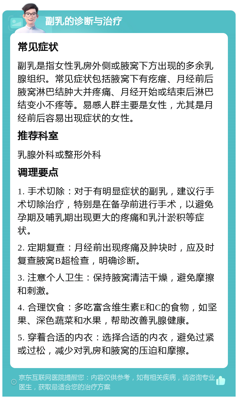 副乳的诊断与治疗 常见症状 副乳是指女性乳房外侧或腋窝下方出现的多余乳腺组织。常见症状包括腋窝下有疙瘩、月经前后腋窝淋巴结肿大并疼痛、月经开始或结束后淋巴结变小不疼等。易感人群主要是女性，尤其是月经前后容易出现症状的女性。 推荐科室 乳腺外科或整形外科 调理要点 1. 手术切除：对于有明显症状的副乳，建议行手术切除治疗，特别是在备孕前进行手术，以避免孕期及哺乳期出现更大的疼痛和乳汁淤积等症状。 2. 定期复查：月经前出现疼痛及肿块时，应及时复查腋窝B超检查，明确诊断。 3. 注意个人卫生：保持腋窝清洁干燥，避免摩擦和刺激。 4. 合理饮食：多吃富含维生素E和C的食物，如坚果、深色蔬菜和水果，帮助改善乳腺健康。 5. 穿着合适的内衣：选择合适的内衣，避免过紧或过松，减少对乳房和腋窝的压迫和摩擦。